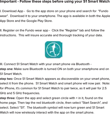 Important - Follow these steps before using your S1 Smart WatchI. Download App -  Go to the app store on your phone and search for  "Fundo wear".  Download it to your smartphone. The app is available in both the Apple App Store and the Google Play Store.       II. Register on the Fundo wear app -  Click the "Register" tab and follow the instructions.  This will insure accurate and thorough tracking of your data.               III. Connect S1 Smart Watch with your smart phone via Bluetooth -                                                                         step one: Make sure Bluetooth is turned ON on both your smartphone and on S1 Smart Watch.                                                                            step two: Once S1 Smart Watch appears as discoverable on your smart phone, select it from the phone.  S1 Smart Watch and smart phone will now pair.  Note:  for iPhone, it's common for S1 Smart Watch to pair twice, as it will pair for 2.5 GHz and 5 GHz frequencies.                                                             step three: Open the app and select green circle with + in it, found on the home page. Then tap the red bluetooth circle, then select "Start Search", and select. Select "S1".  The bluetooth symbol will now turn green and S1 Smart Watch will now wirelessly interact with the app on the smart phone.                                                       