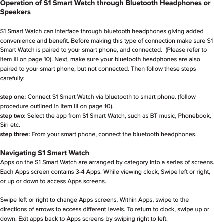 Important - Follow these steps before using your S1 Smart WatchI. Download App -  Go to the app store on your phone and search for  "Fundo wear".  Download it to your smartphone. The app is available in both the Apple App Store and the Google Play Store.       II. Register on the Fundo wear app -  Click the "Register" tab and follow the instructions.  This will insure accurate and thorough tracking of your data.               III. Connect S1 Smart Watch with your smart phone via Bluetooth -                                                                         step one: Make sure Bluetooth is turned ON on both your smartphone and on S1 Smart Watch.                                                                            step two: Once S1 Smart Watch appears as discoverable on your smart phone, select it from the phone.  S1 Smart Watch and smart phone will now pair.  Note:  for iPhone, it's common for S1 Smart Watch to pair twice, as it will pair for 2.5 GHz and 5 GHz frequencies.                                                             step three: Open the app and select green circle with + in it, found on the home page. Then tap the red bluetooth circle, then select "Start Search", and select. Select "S1".  The bluetooth symbol will now turn green and S1 Smart Watch will now wirelessly interact with the app on the smart phone.                                                       Operation of S1 Smart Watch through Bluetooth Headphones or SpeakersS1 Smart Watch can interface through bluetooth headphones giving added convenience and beneﬁt. Before making this type of connection make sure S1 Smart Watch is paired to your smart phone, and connected.  (Please refer to item III on page 10). Next, make sure your bluetooth headphones are also paired to your smart phone, but not connected. Then follow these steps carefully: step one: Connect S1 Smart Watch via bluetooth to smart phone. (follow procedure outlined in item III on page 10).step two: Select the app from S1 Smart Watch, such as BT music, Phonebook, Siri etc.      step three: From your smart phone, connect the bluetooth headphones. Navigating S1 Smart WatchApps on the S1 Smart Watch are arranged by category into a series of screens.  Each Apps screen contains 3-4 Apps. While viewing clock, Swipe left or right, or up or down to access Apps screens.Swipe left or right to change Apps screens. Within Apps, swipe to the directions of arrows to access dierent levels. To return to clock, swipe up or down. Exit apps back to Apps screens by swiping right to left.