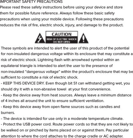These symbols are intended to alert the user of this product of the potential for non-insulated dangerous voltage within its enclosure that may constitute a risk of electric shock. Lightning ﬂash with arrowhead symbol within an equilateral triangle is intended to alert the user to the presence of non-insulated &ldquo;dangerous voltage&rdquo; within the product&rsquo;s enclosure that may be sucient to constitute a risk of electric shock.   - KEEP THIS DEVICE DRY. Even though bit S1 can withstand getting wet, you should dry it with a non-abrasive towel  at your ﬁrst convenience. - Keep the device away from heat sources. Always leave a minimum distance of 4 inches all around the unit to ensure sucient ventilation. - Keep this device away from open ﬂame sources such as candles and burners.   - The device is intended for use only in a moderate temperature climate. - Protect the USB power cord. Route power cords so that they are not likely to be walked on or pinched by items placed on or against them. Pay particular attention to where the cord attaches to the charge cradle or AC adapter. - Use the AC adapter included with the device to charge the watch.  Certiﬁed USB adapters may also be used in the event you damage or loose your AC charger.- Do not remove the back cover of the watch. There are no user-serviceable parts inside. - If the USB charger cord is damaged, you may replace it with a certiﬁed USB to micro USB cable. If the charge cradle becomes damaged, contact customer service for repair for replacement. The charger is not intended for use by persons (including children) with reduced physical, sensory or mental capacity. Persons who have not read the manual, unless they have received explanations by a person responsible for their safety and supervision should not use this unit. - Children should be monitored to ensure that they do not play with the charger. The device contains small parts that may present a choking hazard. CAUTION: Danger of explosion if battery is incorrectly replaced or not replaced by the same type or equivalent. The battery should not be exposed to excessive heat such as direct sunlight, ﬁre or similar elements. - Use caution when using headphones. Loud volumes for prolonged period of time can damage your hearing.  ADDITIONAL SAFETY PRECAUTIONS  SWITCH OFF IN RESTRICTED AREAS: Turn o the power when the use of the mobile device is not authorized or when it may cause interference or danger, for example; on board an aircraft, near medical equipment, fuel, chemicals or blasting sites. ROAD SAFETY COMES FIRST: Check the current laws and regulations in the area where you drive, regarding the use of mobile devices such as this Smart Watch.  - Do not operate the watch while driving. - This device emits Radio Frequency (RF) which can aect certain electronic systems in your car, such as the audio-stereo system or security equipment. FREQUENCY: This mobile device conforms to guidelines for exposure to radio frequency. Your S1 Smart Watch is a radio transmitter and receiver. It was designed to meet the limits recommended by international guidelines on the exposure to radio-waves. These guidelines were developed by an independent scientiﬁc organization, the ICNIRP, and include safety margins designed to assure the protection of all, regardless of their age or state of health. The recommendations on exposure guidelines for mobile devices employ a unit of measure, known as the Speciﬁc Absorption Rate or SAR. The SAR limit, as deﬁned in the ICNIRP recommendations is 2.0 watts/kilogram (W/Kg) averaged over 10 grams of cellular tissue. In tests to determine the SAR the device is used in positions of standard operation at its highest certiﬁed power level in all tested frequency bands. The actual  SAR  level  of  a  device  in  use  can  be  less  than  the  maximum  value because the device is designed to only use the power necessary to reach the network.  This  value  changes  depending  on  a number  of  factors  such  as  the distance from a network base station. Radio frequency emissions from electronic equipment can interfere with other electronic equipment and can cause malfunctions. Although this mobile device has been designed, tested   and manufactured in accordance with the EU regulations on radio frequency emissions, the mobile device&rsquo;s wireless transmitter and electrical circuits can cause interference with other electronic equipment. We recommend that you take the following precautions:  AIRPLANE: Wireless equipment can cause interference in aircraft.  - Turn o the mobile device before boarding a plane - Do not use on the runway without the crew&rsquo;s permission.  MEDICAL IMPLANTS: To avoid any interference with the medical device, manufacturers of medical devices recommend a minimum distance of 6 inches between wireless equipment and a medical implant such as a pacemaker or deﬁbrillator. The following is recommended to people who have such devices:  - Always keep the wireless device at a distance of over 6 inches from the medical device. - Do not carry the wireless device in a breast pocket. - Turn o the wireless device if there is any suspicion of interference occurring. - If you are ﬁtted with a medical implant and have any questions regarding the use of wireless equipment, consult your doctor. HEARING: Warning - If you use headphones there is a risk of not being able to hear outside sounds clearly.  Do not use headphones if there is a risk of endangering your safety. Some wireless devices can interfere with the proper functioning of hearing aids. OTHER MEDICAL DEVICES: Radio transmitting equipment, including wireless devices such as this mobile device, can interfere with the operation of inadequately protected medical equipment. Consult a doctor or the manufacturer of the medical equipment to see if the equipment is adequately protected from external Radio Frequency energy. Turn your device o in places where regulations apply, especially in hospitals.  HEALTH FACILITIES: Hospitals and health facilities may be using equipment that is particularly sensitive to external radio-frequency emissions. Turn your mobile device o when sta or signs tell you to.  BLASTING SITES AND IDENTIFIED AREAS: Switch o your equipment in zones where the atmosphere is potentially explosive. Follow all ocial instructions. Sparks in such areas could cause an explosion or ﬁre, resulting in serious bodily injury or death. Switch o your device in gas stations, especially near the gas pumps. Carefully observe instructions on use in fuel depots, storage and distribution areas, at chemical plants or in areas where explosives are used. Areas with a potentially explosive atmosphere are often but not always clearly marked. These include areas where it is normally advisable to switch o engines, the area below deck on boats, facilities where chemicals are transferred or stored and areas where the air contains chemicals or particles such as grain, dust or metallic powder. Check with the manufacturers of vehicles that use LPG (such as butane or propane) if the device can be used safely in their vicinity. All our mobile devices conform to international standards and regulations, and where appropriate national recognition, to limit the exposure of users to electronic magnetic ﬁelds. These standards and regulations were adopted after extensive scientiﬁc research. This research does not link the use of mobile devices with any adverse eects on health if the equipment is used in accordance to standards and regulations. However, if you want to reduce the levels of exposure to radio frequency radiation you can limit your time using the mobile device in wireless mode because the length of time is a contributing factor to the exposure received by a person.AUTHORIZED PERSONNEL: Only qualiﬁed personnel are authorized to  repair this product.  ACCESSORIES: Only use batteries, chargers and other accessories which are compatible for this device. Do not connect incompatible products.  CLEANING YOUR DEVICE:  Treat the screen gently. To clean the screen, use only neutral detergent cleaning ﬂuid or isopropyl alcohol on a clean nonabrasive soft cloth. Do NOT use any kind of chemical solvent, acidic or alkaline solution. Never spray liquid directly on the device.  Always insure the device is un-plugged while cleaning, and is turned o.DISPOSAL OF YOUR DEVICE:  This marking indicates that this product should not be disposed of with other household waste .To prevent possible harm to the environment or human health from uncontrolled waste disposal, recycle it responsibly to promote the sustainable reuse of material resources. To dispose of your device, please use the return and collection systems available in your area or contact the retailer where the product was purchased. They can take this product for safe environmental recycling.IMPORTANT SAFETY PRECAUTIONSPlease read these safety instructions before using your device and store them for possible future reference. Always follow these basic safety precautions when using your mobile device. Following these precautions reduces the risk of ﬁre, electric shock, injury, and damage to the product.     
