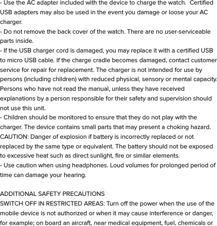 These symbols are intended to alert the user of this product of the potential for non-insulated dangerous voltage within its enclosure that may constitute a risk of electric shock. Lightning ﬂash with arrowhead symbol within an equilateral triangle is intended to alert the user to the presence of non-insulated &ldquo;dangerous voltage&rdquo; within the product&rsquo;s enclosure that may be sucient to constitute a risk of electric shock.   - KEEP THIS DEVICE DRY. Even though bit S1 can withstand getting wet, you should dry it with a non-abrasive towel  at your ﬁrst convenience. - Keep the device away from heat sources. Always leave a minimum distance of 4 inches all around the unit to ensure sucient ventilation. - Keep this device away from open ﬂame sources such as candles and burners.   - The device is intended for use only in a moderate temperature climate. - Protect the USB power cord. Route power cords so that they are not likely to be walked on or pinched by items placed on or against them. Pay particular attention to where the cord attaches to the charge cradle or AC adapter. - Use the AC adapter included with the device to charge the watch.  Certiﬁed USB adapters may also be used in the event you damage or loose your AC charger.- Do not remove the back cover of the watch. There are no user-serviceable parts inside. - If the USB charger cord is damaged, you may replace it with a certiﬁed USB to micro USB cable. If the charge cradle becomes damaged, contact customer service for repair for replacement. The charger is not intended for use by persons (including children) with reduced physical, sensory or mental capacity. Persons who have not read the manual, unless they have received explanations by a person responsible for their safety and supervision should not use this unit. - Children should be monitored to ensure that they do not play with the charger. The device contains small parts that may present a choking hazard. CAUTION: Danger of explosion if battery is incorrectly replaced or not replaced by the same type or equivalent. The battery should not be exposed to excessive heat such as direct sunlight, ﬁre or similar elements. - Use caution when using headphones. Loud volumes for prolonged period of time can damage your hearing.  ADDITIONAL SAFETY PRECAUTIONS  SWITCH OFF IN RESTRICTED AREAS: Turn o the power when the use of the mobile device is not authorized or when it may cause interference or danger, for example; on board an aircraft, near medical equipment, fuel, chemicals or blasting sites. ROAD SAFETY COMES FIRST: Check the current laws and regulations in the area where you drive, regarding the use of mobile devices such as this Smart Watch.  - Do not operate the watch while driving. - This device emits Radio Frequency (RF) which can aect certain electronic systems in your car, such as the audio-stereo system or security equipment. FREQUENCY: This mobile device conforms to guidelines for exposure to radio frequency. Your S1 Smart Watch is a radio transmitter and receiver. It was designed to meet the limits recommended by international guidelines on the exposure to radio-waves. These guidelines were developed by an independent scientiﬁc organization, the ICNIRP, and include safety margins designed to assure the protection of all, regardless of their age or state of health. The recommendations on exposure guidelines for mobile devices employ a unit of measure, known as the Speciﬁc Absorption Rate or SAR. The SAR limit, as deﬁned in the ICNIRP recommendations is 2.0 watts/kilogram (W/Kg) averaged over 10 grams of cellular tissue. In tests to determine the SAR the device is used in positions of standard operation at its highest certiﬁed power level in all tested frequency bands. The actual  SAR  level  of  a  device  in  use  can  be  less  than  the  maximum  value because the device is designed to only use the power necessary to reach the network.  This  value  changes  depending  on  a number  of  factors  such  as  the distance from a network base station. Radio frequency emissions from electronic equipment can interfere with other electronic equipment and can cause malfunctions. Although this mobile device has been designed, tested   and manufactured in accordance with the EU regulations on radio frequency emissions, the mobile device&rsquo;s wireless transmitter and electrical circuits can cause interference with other electronic equipment. We recommend that you take the following precautions:  AIRPLANE: Wireless equipment can cause interference in aircraft.  - Turn o the mobile device before boarding a plane - Do not use on the runway without the crew&rsquo;s permission.  MEDICAL IMPLANTS: To avoid any interference with the medical device, manufacturers of medical devices recommend a minimum distance of 6 inches between wireless equipment and a medical implant such as a pacemaker or deﬁbrillator. The following is recommended to people who have such devices:  - Always keep the wireless device at a distance of over 6 inches from the medical device. - Do not carry the wireless device in a breast pocket. - Turn o the wireless device if there is any suspicion of interference occurring. - If you are ﬁtted with a medical implant and have any questions regarding the use of wireless equipment, consult your doctor. HEARING: Warning - If you use headphones there is a risk of not being able to hear outside sounds clearly.  Do not use headphones if there is a risk of endangering your safety. Some wireless devices can interfere with the proper functioning of hearing aids. OTHER MEDICAL DEVICES: Radio transmitting equipment, including wireless devices such as this mobile device, can interfere with the operation of inadequately protected medical equipment. Consult a doctor or the manufacturer of the medical equipment to see if the equipment is adequately protected from external Radio Frequency energy. Turn your device o in places where regulations apply, especially in hospitals.  HEALTH FACILITIES: Hospitals and health facilities may be using equipment that is particularly sensitive to external radio-frequency emissions. Turn your mobile device o when sta or signs tell you to.  BLASTING SITES AND IDENTIFIED AREAS: Switch o your equipment in zones where the atmosphere is potentially explosive. Follow all ocial instructions. Sparks in such areas could cause an explosion or ﬁre, resulting in serious bodily injury or death. Switch o your device in gas stations, especially near the gas pumps. Carefully observe instructions on use in fuel depots, storage and distribution areas, at chemical plants or in areas where explosives are used. Areas with a potentially explosive atmosphere are often but not always clearly marked. These include areas where it is normally advisable to switch o engines, the area below deck on boats, facilities where chemicals are transferred or stored and areas where the air contains chemicals or particles such as grain, dust or metallic powder. Check with the manufacturers of vehicles that use LPG (such as butane or propane) if the device can be used safely in their vicinity. All our mobile devices conform to international standards and regulations, and where appropriate national recognition, to limit the exposure of users to electronic magnetic ﬁelds. These standards and regulations were adopted after extensive scientiﬁc research. This research does not link the use of mobile devices with any adverse eects on health if the equipment is used in accordance to standards and regulations. However, if you want to reduce the levels of exposure to radio frequency radiation you can limit your time using the mobile device in wireless mode because the length of time is a contributing factor to the exposure received by a person.AUTHORIZED PERSONNEL: Only qualiﬁed personnel are authorized to  repair this product.  ACCESSORIES: Only use batteries, chargers and other accessories which are compatible for this device. Do not connect incompatible products.  CLEANING YOUR DEVICE:  Treat the screen gently. To clean the screen, use only neutral detergent cleaning ﬂuid or isopropyl alcohol on a clean nonabrasive soft cloth. Do NOT use any kind of chemical solvent, acidic or alkaline solution. Never spray liquid directly on the device.  Always insure the device is un-plugged while cleaning, and is turned o.DISPOSAL OF YOUR DEVICE:  This marking indicates that this product should not be disposed of with other household waste .To prevent possible harm to the environment or human health from uncontrolled waste disposal, recycle it responsibly to promote the sustainable reuse of material resources. To dispose of your device, please use the return and collection systems available in your area or contact the retailer where the product was purchased. They can take this product for safe environmental recycling.