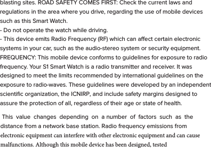 These symbols are intended to alert the user of this product of the potential for non-insulated dangerous voltage within its enclosure that may constitute a risk of electric shock. Lightning ﬂash with arrowhead symbol within an equilateral triangle is intended to alert the user to the presence of non-insulated &ldquo;dangerous voltage&rdquo; within the product&rsquo;s enclosure that may be sucient to constitute a risk of electric shock.   - KEEP THIS DEVICE DRY. Even though bit S1 can withstand getting wet, you should dry it with a non-abrasive towel  at your ﬁrst convenience. - Keep the device away from heat sources. Always leave a minimum distance of 4 inches all around the unit to ensure sucient ventilation. - Keep this device away from open ﬂame sources such as candles and burners.   - The device is intended for use only in a moderate temperature climate. - Protect the USB power cord. Route power cords so that they are not likely to be walked on or pinched by items placed on or against them. Pay particular attention to where the cord attaches to the charge cradle or AC adapter. - Use the AC adapter included with the device to charge the watch.  Certiﬁed USB adapters may also be used in the event you damage or loose your AC charger.- Do not remove the back cover of the watch. There are no user-serviceable parts inside. - If the USB charger cord is damaged, you may replace it with a certiﬁed USB to micro USB cable. If the charge cradle becomes damaged, contact customer service for repair for replacement. The charger is not intended for use by persons (including children) with reduced physical, sensory or mental capacity. Persons who have not read the manual, unless they have received explanations by a person responsible for their safety and supervision should not use this unit. - Children should be monitored to ensure that they do not play with the charger. The device contains small parts that may present a choking hazard. CAUTION: Danger of explosion if battery is incorrectly replaced or not replaced by the same type or equivalent. The battery should not be exposed to excessive heat such as direct sunlight, ﬁre or similar elements. - Use caution when using headphones. Loud volumes for prolonged period of time can damage your hearing.  ADDITIONAL SAFETY PRECAUTIONS  SWITCH OFF IN RESTRICTED AREAS: Turn o the power when the use of the mobile device is not authorized or when it may cause interference or danger, for example; on board an aircraft, near medical equipment, fuel, chemicals or blasting sites. ROAD SAFETY COMES FIRST: Check the current laws and regulations in the area where you drive, regarding the use of mobile devices such as this Smart Watch.  - Do not operate the watch while driving. - This device emits Radio Frequency (RF) which can aect certain electronic systems in your car, such as the audio-stereo system or security equipment. FREQUENCY: This mobile device conforms to guidelines for exposure to radio frequency. Your S1 Smart Watch is a radio transmitter and receiver. It was designed to meet the limits recommended by international guidelines on the exposure to radio-waves. These guidelines were developed by an independent scientiﬁc organization, the ICNIRP, and include safety margins designed to assure the protection of all, regardless of their age or state of health.  This  value  changes  depending  on  a number  of  factors  such  as  the distance from a network base station. Radio frequency emissions from electronic equipment can interfere with other electronic equipment and can cause malfunctions. Although this mobile device has been designed, tested   and manufactured in accordance with the EU regulations on radio frequency emissions, the mobile device&rsquo;s wireless transmitter and electrical circuits can cause interference with other electronic equipment. We recommend that you take the following precautions:  AIRPLANE: Wireless equipment can cause interference in aircraft.  - Turn o the mobile device before boarding a plane - Do not use on the runway without the crew&rsquo;s permission.  MEDICAL IMPLANTS: To avoid any interference with the medical device, manufacturers of medical devices recommend a minimum distance of 6 inches between wireless equipment and a medical implant such as a pacemaker or deﬁbrillator. The following is recommended to people who have such devices:  - Always keep the wireless device at a distance of over 6 inches from the medical device. - Do not carry the wireless device in a breast pocket. - Turn o the wireless device if there is any suspicion of interference occurring. - If you are ﬁtted with a medical implant and have any questions regarding the use of wireless equipment, consult your doctor. HEARING: Warning - If you use headphones there is a risk of not being able to hear outside sounds clearly.  Do not use headphones if there is a risk of endangering your safety. Some wireless devices can interfere with the proper functioning of hearing aids. OTHER MEDICAL DEVICES: Radio transmitting equipment, including wireless devices such as this mobile device, can interfere with the operation of inadequately protected medical equipment. Consult a doctor or the manufacturer of the medical equipment to see if the equipment is adequately protected from external Radio Frequency energy. Turn your device o in places where regulations apply, especially in hospitals.  HEALTH FACILITIES: Hospitals and health facilities may be using equipment that is particularly sensitive to external radio-frequency emissions. Turn your mobile device o when sta or signs tell you to.  BLASTING SITES AND IDENTIFIED AREAS: Switch o your equipment in zones where the atmosphere is potentially explosive. Follow all ocial instructions. Sparks in such areas could cause an explosion or ﬁre, resulting in serious bodily injury or death. Switch o your device in gas stations, especially near the gas pumps. Carefully observe instructions on use in fuel depots, storage and distribution areas, at chemical plants or in areas where explosives are used. Areas with a potentially explosive atmosphere are often but not always clearly marked. These include areas where it is normally advisable to switch o engines, the area below deck on boats, facilities where chemicals are transferred or stored and areas where the air contains chemicals or particles such as grain, dust or metallic powder. Check with the manufacturers of vehicles that use LPG (such as butane or propane) if the device can be used safely in their vicinity. All our mobile devices conform to international standards and regulations, and where appropriate national recognition, to limit the exposure of users to electronic magnetic ﬁelds. These standards and regulations were adopted after extensive scientiﬁc research. This research does not link the use of mobile devices with any adverse eects on health if the equipment is used in accordance to standards and regulations. However, if you want to reduce the levels of exposure to radio frequency radiation you can limit your time using the mobile device in wireless mode because the length of time is a contributing factor to the exposure received by a person.AUTHORIZED PERSONNEL: Only qualiﬁed personnel are authorized to  repair this product.  ACCESSORIES: Only use batteries, chargers and other accessories which are compatible for this device. Do not connect incompatible products.  CLEANING YOUR DEVICE:  Treat the screen gently. To clean the screen, use only neutral detergent cleaning ﬂuid or isopropyl alcohol on a clean nonabrasive soft cloth. Do NOT use any kind of chemical solvent, acidic or alkaline solution. Never spray liquid directly on the device.  Always insure the device is un-plugged while cleaning, and is turned o.DISPOSAL OF YOUR DEVICE:  This marking indicates that this product should not be disposed of with other household waste .To prevent possible harm to the environment or human health from uncontrolled waste disposal, recycle it responsibly to promote the sustainable reuse of material resources. To dispose of your device, please use the return and collection systems available in your area or contact the retailer where the product was purchased. They can take this product for safe environmental recycling.