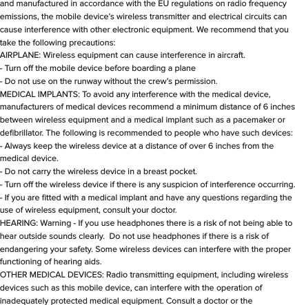These symbols are intended to alert the user of this product of the potential for non-insulated dangerous voltage within its enclosure that may constitute a risk of electric shock. Lightning ﬂash with arrowhead symbol within an equilateral triangle is intended to alert the user to the presence of non-insulated &ldquo;dangerous voltage&rdquo; within the product&rsquo;s enclosure that may be sucient to constitute a risk of electric shock.   - KEEP THIS DEVICE DRY. Even though bit S1 can withstand getting wet, you should dry it with a non-abrasive towel  at your ﬁrst convenience. - Keep the device away from heat sources. Always leave a minimum distance of 4 inches all around the unit to ensure sucient ventilation. - Keep this device away from open ﬂame sources such as candles and burners.   - The device is intended for use only in a moderate temperature climate. - Protect the USB power cord. Route power cords so that they are not likely to be walked on or pinched by items placed on or against them. Pay particular attention to where the cord attaches to the charge cradle or AC adapter. - Use the AC adapter included with the device to charge the watch.  Certiﬁed USB adapters may also be used in the event you damage or loose your AC charger.- Do not remove the back cover of the watch. There are no user-serviceable parts inside. - If the USB charger cord is damaged, you may replace it with a certiﬁed USB to micro USB cable. If the charge cradle becomes damaged, contact customer service for repair for replacement. The charger is not intended for use by persons (including children) with reduced physical, sensory or mental capacity. Persons who have not read the manual, unless they have received explanations by a person responsible for their safety and supervision should not use this unit. - Children should be monitored to ensure that they do not play with the charger. The device contains small parts that may present a choking hazard. CAUTION: Danger of explosion if battery is incorrectly replaced or not replaced by the same type or equivalent. The battery should not be exposed to excessive heat such as direct sunlight, ﬁre or similar elements. - Use caution when using headphones. Loud volumes for prolonged period of time can damage your hearing.  ADDITIONAL SAFETY PRECAUTIONS  SWITCH OFF IN RESTRICTED AREAS: Turn o the power when the use of the mobile device is not authorized or when it may cause interference or danger, for example; on board an aircraft, near medical equipment, fuel, chemicals or blasting sites. ROAD SAFETY COMES FIRST: Check the current laws and regulations in the area where you drive, regarding the use of mobile devices such as this Smart Watch.  - Do not operate the watch while driving. - This device emits Radio Frequency (RF) which can aect certain electronic systems in your car, such as the audio-stereo system or security equipment. FREQUENCY: This mobile device conforms to guidelines for exposure to radio frequency. Your S1 Smart Watch is a radio transmitter and receiver. It was designed to meet the limits recommended by international guidelines on the exposure to radio-waves. These guidelines were developed by an independent scientiﬁc organization, the ICNIRP, and include safety margins designed to assure the protection of all, regardless of their age or state of health. The recommendations on exposure guidelines for mobile devices employ a unit of measure, known as the Speciﬁc Absorption Rate or SAR. The SAR limit, as deﬁned in the ICNIRP recommendations is 2.0 watts/kilogram (W/Kg) averaged over 10 grams of cellular tissue. In tests to determine the SAR the device is used in positions of standard operation at its highest certiﬁed power level in all tested frequency bands. The actual  SAR  level  of  a  device  in  use  can  be  less  than  the  maximum  value because the device is designed to only use the power necessary to reach the network.  This  value  changes  depending  on  a number  of  factors  such  as  the distance from a network base station. Radio frequency emissions from electronic equipment can interfere with other electronic equipment and can cause malfunctions. Although this mobile device has been designed, tested   and manufactured in accordance with the EU regulations on radio frequency emissions, the mobile device&rsquo;s wireless transmitter and electrical circuits can cause interference with other electronic equipment. We recommend that you take the following precautions:  AIRPLANE: Wireless equipment can cause interference in aircraft.  - Turn o the mobile device before boarding a plane - Do not use on the runway without the crew&rsquo;s permission.  MEDICAL IMPLANTS: To avoid any interference with the medical device, manufacturers of medical devices recommend a minimum distance of 6 inches between wireless equipment and a medical implant such as a pacemaker or deﬁbrillator. The following is recommended to people who have such devices:  - Always keep the wireless device at a distance of over 6 inches from the medical device. - Do not carry the wireless device in a breast pocket. - Turn o the wireless device if there is any suspicion of interference occurring. - If you are ﬁtted with a medical implant and have any questions regarding the use of wireless equipment, consult your doctor. HEARING: Warning - If you use headphones there is a risk of not being able to hear outside sounds clearly.  Do not use headphones if there is a risk of endangering your safety. Some wireless devices can interfere with the proper functioning of hearing aids. OTHER MEDICAL DEVICES: Radio transmitting equipment, including wireless devices such as this mobile device, can interfere with the operation of inadequately protected medical equipment. Consult a doctor or the manufacturer of the medical equipment to see if the equipment is adequately protected from external Radio Frequency energy. Turn your device o in places where regulations apply, especially in hospitals.  HEALTH FACILITIES: Hospitals and health facilities may be using equipment that is particularly sensitive to external radio-frequency emissions. Turn your mobile device o when sta or signs tell you to.  BLASTING SITES AND IDENTIFIED AREAS: Switch o your equipment in zones where the atmosphere is potentially explosive. Follow all ocial instructions. Sparks in such areas could cause an explosion or ﬁre, resulting in serious bodily injury or death. Switch o your device in gas stations, especially near the gas pumps. Carefully observe instructions on use in fuel depots, storage and distribution areas, at chemical plants or in areas where explosives are used. Areas with a potentially explosive atmosphere are often but not always clearly marked. These include areas where it is normally advisable to switch o engines, the area below deck on boats, facilities where chemicals are transferred or stored and areas where the air contains chemicals or particles such as grain, dust or metallic powder. Check with the manufacturers of vehicles that use LPG (such as butane or propane) if the device can be used safely in their vicinity. All our mobile devices conform to international standards and regulations, and where appropriate national recognition, to limit the exposure of users to electronic magnetic ﬁelds. These standards and regulations were adopted after extensive scientiﬁc research. This research does not link the use of mobile devices with any adverse eects on health if the equipment is used in accordance to standards and regulations. However, if you want to reduce the levels of exposure to radio frequency radiation you can limit your time using the mobile device in wireless mode because the length of time is a contributing factor to the exposure received by a person.AUTHORIZED PERSONNEL: Only qualiﬁed personnel are authorized to  repair this product.  ACCESSORIES: Only use batteries, chargers and other accessories which are compatible for this device. Do not connect incompatible products.  CLEANING YOUR DEVICE:  Treat the screen gently. To clean the screen, use only neutral detergent cleaning ﬂuid or isopropyl alcohol on a clean nonabrasive soft cloth. Do NOT use any kind of chemical solvent, acidic or alkaline solution. Never spray liquid directly on the device.  Always insure the device is un-plugged while cleaning, and is turned o.DISPOSAL OF YOUR DEVICE:  This marking indicates that this product should not be disposed of with other household waste .To prevent possible harm to the environment or human health from uncontrolled waste disposal, recycle it responsibly to promote the sustainable reuse of material resources. To dispose of your device, please use the return and collection systems available in your area or contact the retailer where the product was purchased. They can take this product for safe environmental recycling.