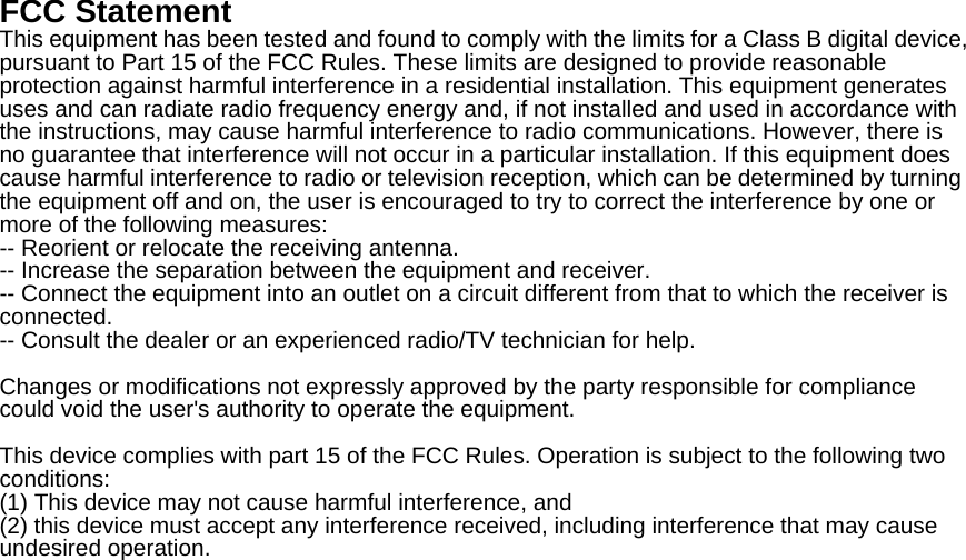 FCC Statement This equipment has been tested and found to comply with the limits for a Class B digital device, pursuant to Part 15 of the FCC Rules. These limits are designed to provide reasonable protection against harmful interference in a residential installation. This equipment generates uses and can radiate radio frequency energy and, if not installed and used in accordance with the instructions, may cause harmful interference to radio communications. However, there is no guarantee that interference will not occur in a particular installation. If this equipment does cause harmful interference to radio or television reception, which can be determined by turning the equipment off and on, the user is encouraged to try to correct the interference by one or more of the following measures: -- Reorient or relocate the receiving antenna.     -- Increase the separation between the equipment and receiver.       -- Connect the equipment into an outlet on a circuit different from that to which the receiver is connected.   -- Consult the dealer or an experienced radio/TV technician for help.  Changes or modifications not expressly approved by the party responsible for compliance could void the user's authority to operate the equipment.  This device complies with part 15 of the FCC Rules. Operation is subject to the following two conditions:  (1) This device may not cause harmful interference, and   (2) this device must accept any interference received, including interference that may cause undesired operation.  