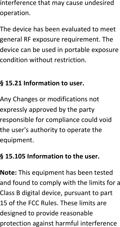 interferencethatmaycauseundesiredoperation.ThedevicehasbeenevaluatedtomeetgeneralRFexposurerequirement.Thedevicecanbeusedinportableexposureconditionwithoutrestriction. &sect;15.21Informationtouser.AnyChangesormodificationsnotexpresslyapprovedbythepartyresponsibleforcompliancecouldvoidtheuser'sauthoritytooperatetheequipment.&sect;15.105Informationtotheuser.Note:ThisequipmenthasbeentestedandfoundtocomplywiththelimitsforaClassBdigitaldevice,pursuanttopart15oftheFCCRules.Theselimitsaredesignedtoprovidereasonableprotectionagainstharmfulinterference