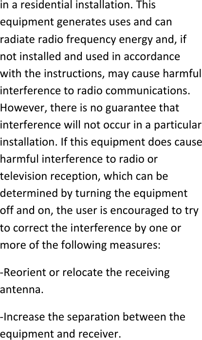 inaresidentialinstallation.Thisequipmentgeneratesusesandcanradiateradiofrequencyenergyand,ifnotinstalledandusedinaccordancewiththeinstructions,maycauseharmfulinterferencetoradiocommunications.However,thereisnoguaranteethatinterferencewillnotoccurinaparticularinstallation.Ifthisequipmentdoescauseharmfulinterferencetoradioortelevisionreception,whichcanbedeterminedbyturningtheequipmentoffandon,theuserisencouragedtotrytocorrecttheinterferencebyoneormoreofthefollowingmeasures:‐Reorientorrelocatethereceivingantenna.‐Increasetheseparationbetweentheequipmentandreceiver.