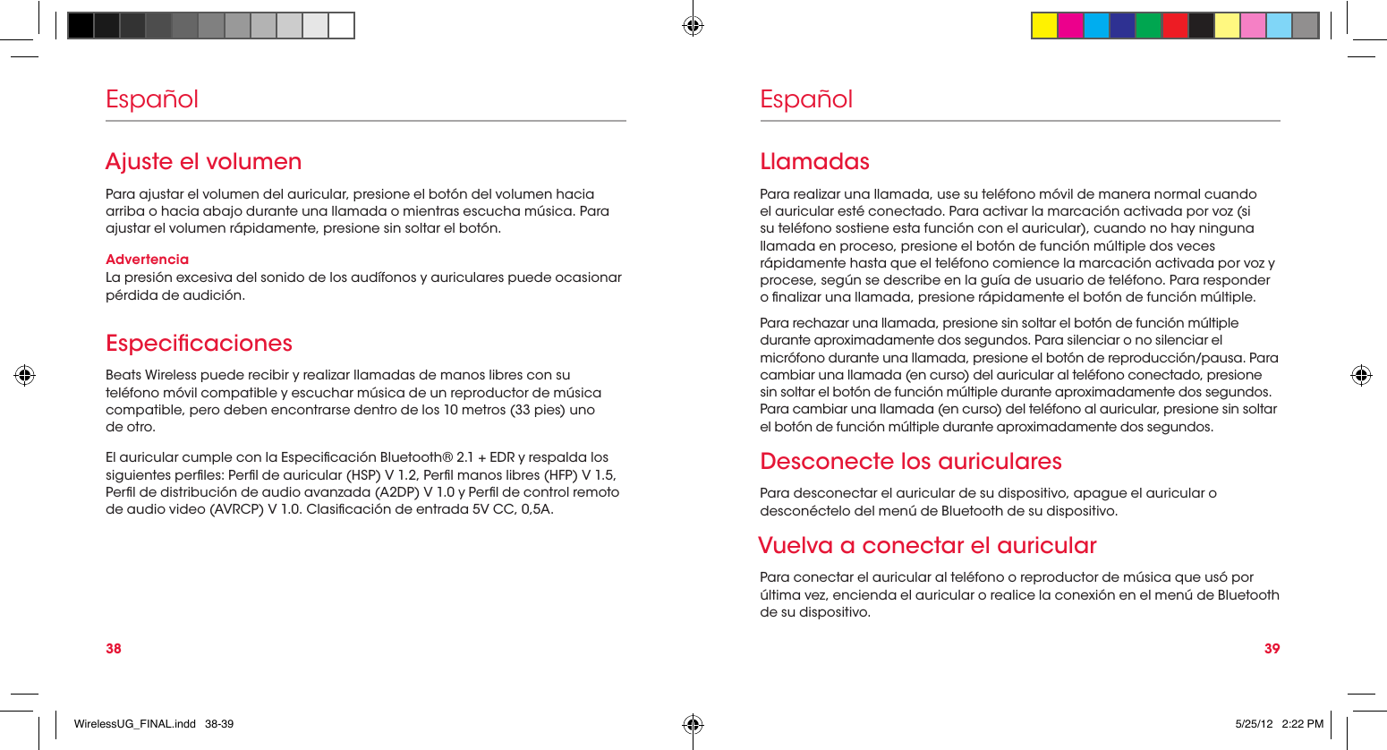 38 39EspañolAjuste el volumenPara ajustar el volumen del auricular, presione el botón del volumen hacia arriba o hacia abajo durante una llamada o mientras escucha música. Para ajustar el volumen rápidamente, presione sin soltar el botón.AdvertenciaLa presión excesiva del sonido de los audífonos y auriculares puede ocasionar pérdida de audición.Especicaciones Beats Wireless puede recibir y realizar llamadas de manos libres con su teléfono móvil compatible y escuchar música de un reproductor de música compatible, pero deben encontrarse dentro de los 10 metros (33 pies) uno  de otro.El auricular cumple con la Especicación Bluetooth® 2.1 + EDR y respalda los siguientes perles: Perl de auricular (HSP) V 1.2, Perl manos libres (HFP) V 1.5, Perl de distribución de audio avanzada (A2DP) V 1.0 y Perl de control remoto de audio video (AVRCP) V 1.0. Clasicación de entrada 5V CC, 0,5A.EspañolLlamadasPara realizar una llamada, use su teléfono móvil de manera normal cuando el auricular esté conectado. Para activar la marcación activada por voz (si su teléfono sostiene esta función con el auricular), cuando no hay ninguna llamada en proceso, presione el botón de función múltiple dos veces rápidamente hasta que el teléfono comience la marcación activada por voz y procese, según se describe en la guía de usuario de teléfono. Para responder o nalizar una llamada, presione rápidamente el botón de función múltiple.Para rechazar una llamada, presione sin soltar el botón de función múltiple durante aproximadamente dos segundos. Para silenciar o no silenciar el micrófono durante una llamada, presione el botón de reproducción/pausa. Para cambiar una llamada (en curso) del auricular al teléfono conectado, presione sin soltar el botón de función múltiple durante aproximadamente dos segundos. Para cambiar una llamada (en curso) del teléfono al auricular, presione sin soltar el botón de función múltiple durante aproximadamente dos segundos.Desconecte los auricularesPara desconectar el auricular de su dispositivo, apague el auricular o desconéctelo del menú de Bluetooth de su dispositivo.Vuelva a conectar el auricularPara conectar el auricular al teléfono o reproductor de música que usó por última vez, encienda el auricular o realice la conexión en el menú de Bluetooth de su dispositivo.WirelessUG_FINAL.indd   38-39 5/25/12   2:22 PM