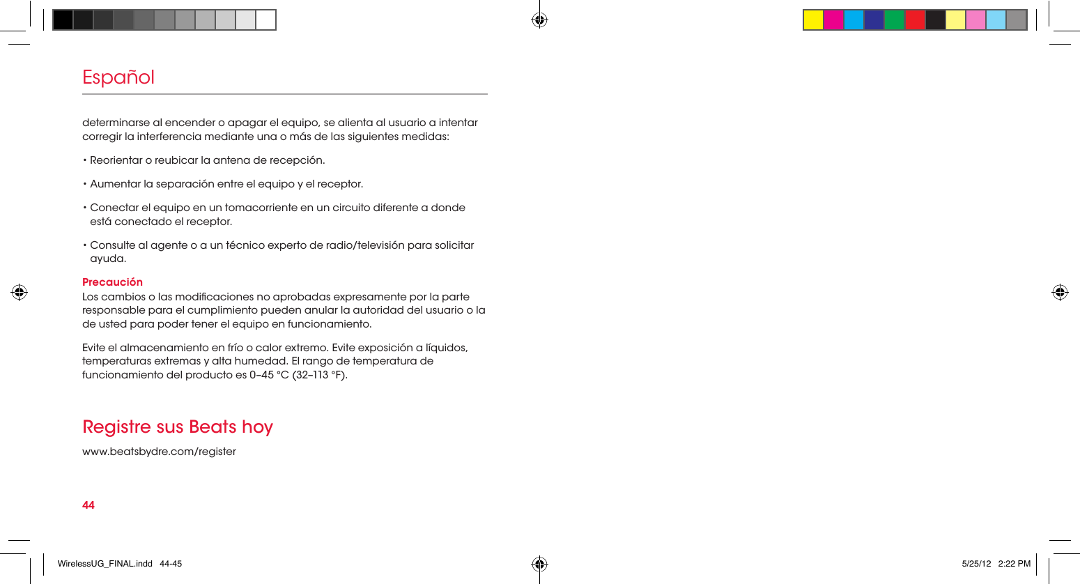 44EspañolRegistre sus Beats hoywww.beatsbydre.com/registerdeterminarse al encender o apagar el equipo, se alienta al usuario a intentar corregir la interferencia mediante una o más de las siguientes medidas:• Reorientar o reubicar la antena de recepción.• Aumentar la separación entre el equipo y el receptor.•  Conectar el equipo en un tomacorriente en un circuito diferente a donde está conectado el receptor.•  Consulte al agente o a un técnico experto de radio/televisión para solicitar ayuda.PrecauciónLos cambios o las modicaciones no aprobadas expresamente por la parte responsable para el cumplimiento pueden anular la autoridad del usuario o la de usted para poder tener el equipo en funcionamiento.Evite el almacenamiento en frío o calor extremo. Evite exposición a líquidos, temperaturas extremas y alta humedad. El rango de temperatura de funcionamiento del producto es 0–45 °C (32–113 °F).WirelessUG_FINAL.indd   44-45 5/25/12   2:22 PM