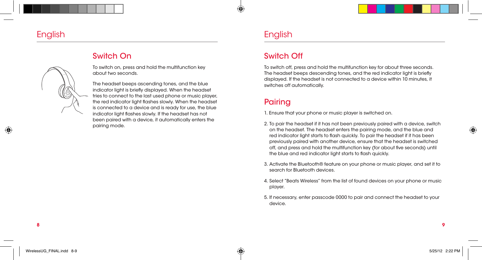 8 9EnglishSwitch OnTo switch on, press and hold the multifunction key about two seconds.The headset beeps ascending tones, and the blue indicator light is briey displayed. When the headset tries to connect to the last used phone or music player, the red indicator light ashes slowly. When the headset is connected to a device and is ready for use, the blue indicator light ashes slowly. If the headset has not been paired with a device, it automatically enters the pairing mode.EnglishSwitch OffTo switch off, press and hold the multifunction key for about three seconds. The headset beeps descending tones, and the red indicator light is briey displayed. If the headset is not connected to a device within 10 minutes, it switches off automatically.Pairing1. Ensure that your phone or music player is switched on.2.  To pair the headset if it has not been previously paired with a device, switch on the headset. The headset enters the pairing mode, and the blue and red indicator light starts to ash quickly. To pair the headset if it has been previously paired with another device, ensure that the headset is switched off, and press and hold the multifunction key (for about ve seconds) until the blue and red indicator light starts to ash quickly.3.  Activate the Bluetooth® feature on your phone or music player, and set it to search for Bluetooth devices.4.  Select ”Beats Wireless” from the list of found devices on your phone or music player.5.  If necessary, enter passcode 0000 to pair and connect the headset to your device.WirelessUG_FINAL.indd   8-9 5/25/12   2:22 PM