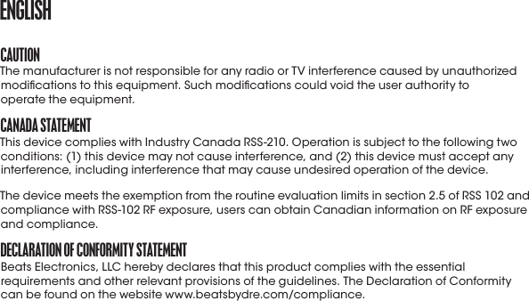 CaUtIoNThe manufacturer is not responsible for any radio or TV interference caused by unauthorized modications to this equipment. Such modications could void the user authority to  operate the equipment.CaNaDa StatEmENtThis device complies with Industry Canada RSS-210. Operation is subject to the following two conditions: (1) this device may not cause interference, and (2) this device must accept any interference, including interference that may cause undesired operation of the device.The device meets the exemption from the routine evaluation limits in section 2.5 of RSS 102 and compliance with RSS-102 RF exposure, users can obtain Canadian information on RF exposure and compliance.DECLaratIoN of CoNformIty StatEmENtBeats Electronics, LLC hereby declares that this product complies with the essential requirements and other relevant provisions of the guidelines. The Declaration of Conformity can be found on the website www.beatsbydre.com/compliance.ENGLISH