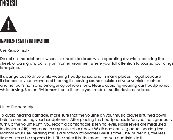 ENGLISHImportaNt SafEty INformatIoNUse ResponsiblyDo not use headphones when it is unsafe to do so: while operating a vehicle, crossing the street, or during any activity or in an environment where your full attention to your surroundings is required.It’s dangerous to drive while wearing headphones, and in many places, illegal because  it decreases your chances of hearing life-saving sounds outside of your vehicle, such as another car’s horn and emergency vehicle sirens. Please avoiding wearing our headphones while driving. Use an FM transmitter to listen to your mobile media devices instead.Listen ResponsiblyTo avoid hearing damage, make sure that the volume on your music player is turned down before connecting your headphones. After placing the headphones in/on your ear, gradually turn up the volume until you reach a comfortable listening level. Noise levels are measured in decibels (dB); exposure to any noise at or above 85 dB can cause gradual hearing loss. Monitor your use; hearing loss is a function of loudness versus time. The louder it is, the less  time you can be exposed to it. The softer it is, the more time you can listen to it.