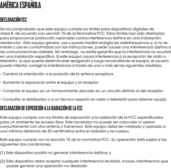 *Información de la tabla de http://www.nidcd.nih.gov/health/education/teachers/pages/common_sounds.aspx (sólo en inglés)DECLaraCIóN fCCSe ha comprobado que este equipo cumple los límites para dispositivos digitales de clase B, de acuerdo con sección 15 de la Normativa FCC. Estos límites han sido diseñados para proporcionar protección razonable contra interferencia dañina en una instalación residencial.. Este equipo genera, usa y puede irradiar energía de radiofrequencia y, si no se instala y usa en conformidad con las instrucciones, puede causar una interferencia dañina a las comunicaciones radiales. Sin embargo, no existe garantía que la interferencia no ocurrirá en una instalación especíca. Si este equipo causa interferencia a la recepción de radio o televisión, lo que puede determinarse apagando y luego encendiendo el equipo, el usuario puede intentar corregir la interferencia a través de una o más de las siguientes medidas:• Cambia la orientación o la posición de la antena receptora.• Aumente la separacón entre el equipo y el receptor.• Conectar el equipo en un tomacorriente ubicado en un circuito distinto al del receptor.• Consultaral distribuidoro auntécnicoexpertoen radio o televisión para obtenerayuda.DECLaraCIóN DE EXpoSICIóN a La raDIaCIóN DE La fCCEste equipo cumple con los límites de exposición a la radiación de la FCC especicados para un ambiente de acceso libre. Este transmisor no puede ser colocado ni operar conjuntamente con otra antena o transmisor. Este equipo debe ser instalado y operado a una mínima distancia de 20 centímetros entre el radiador y se cuerpo.Este equipo cumple con la sección 15 de la normativa FCC. Su operación está sujeta a las siguientes dos condiciones:(1) Este dispositivo podría no generar interferencia dañina; y(2)  Este dispositivo debe aceptar cualquier interferencia recibida, incluso interferencia que puede generar una operación no deseada.amérICa ESpañoLa