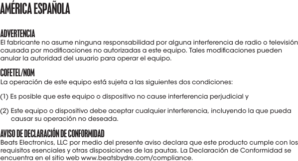 aDVErtENCIaEl fabricante no asume ninguna responsabilidad por alguna interferencia de radio o televisión causada por modicaciones no autorizadas a este equipo. Tales modicaciones pueden anular la autoridad del usuario para operar el equipo.CofEtEL/NomLa operación de este equipo está sujeta a las siguientes dos condiciones: (1) Es posible que este equipo o dispositivo no cause interferencia perjudicial y (2)  Este equipo o dispositivo debe aceptar cualquier interferencia, incluyendo la que pueda causar su operación no deseada.aVISo DE DECLaraCIóN DE CoNformIDaDBeats Electronics, LLC por medio del presente aviso declara que este producto cumple con los requisitos esenciales y otras disposiciones de las pautas. La Declaración de Conformidad se encuentra en el sitio web www.beatsbydre.com/compliance.amérICa ESpañoLa