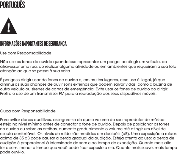 portUGUêSINformaçõES ImportaNtES DE SEGUraNçaUse com ResponsabilidadeNão use os fones de ouvido quando isso representar um perigo: ao dirigir um veículo, ao atravessar uma rua, ao realizar alguma atividade ou em ambientes que requeiram a sua total atenção ao que se passa à sua volta.É perigoso dirigir usando fones de ouvido e, em muitos lugares, esse uso é ilegal, já que diminui as suas chances de ouvir sons externos que podem salvar vidas, como a buzina de outro veículo ou sirenes de carros de emergência. Evite usar os fones de ouvido ao dirigir. Prera o uso de um transmissor FM para a reprodução dos seus dispositivos móveis.Ouça com ResponsabilidadePara evitar danos auditivos, assegure-se de que o volume do seu reprodutor de música esteja no nível mínimo antes de conectar o fone de ouvido. Depois de posicionar os fones no ouvido ou sobre as orelhas, aumente gradualmente o volume até atingir um nível de escuta confortável. Os níveis de ruído são medidos em decibéis (dB). Uma exposição a ruídos acima de 85 dB pode causar a perda gradual da audição. Esteja atento ao uso: a perda de audição é proporcional à intensidade do som e ao tempo de exposição. Quanto mais alto for o som, menor o tempo que você pode car exposto a ele. Quanto mais suave, mais tempo podeouvi-lo.