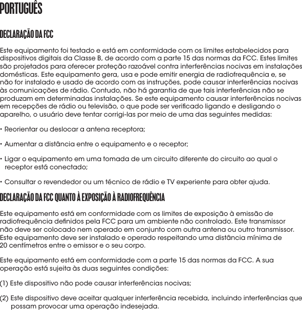 DECLaraçÃo Da fCCEste equipamento foi testado e está em conformidade com os limites estabelecidos para dispositivos digitais da Classe B, de acordo com a parte 15 das normas da FCC. Estes limites são projetados para oferecer proteção razoável contra interferências nocivas em instalações domésticas. Este equipamento gera, usa e pode emitir energia de radiofrequência e, se não for instalado e usado de acordo com as instruções, pode causar interferências nocivas às comunicações de rádio. Contudo, não há garantia de que tais interferências não se produzam em determinadas instalações. Se este equipamento causar interferências nocivas em recepções de rádio ou televisão, o que pode ser vericado ligando e desligando o aparelho, o usuário deve tentar corrigi-las por meio de uma das seguintes medidas:• Reorientar ou deslocar a antena receptora;• Aumentar a distância entre o equipamento e o receptor;•  Ligar o equipamento em uma tomada de um circuito diferente do circuito ao qual o receptor está conectado;• Consultar o revendedor ou um técnico de rádio e TV experiente para obter ajuda.DECLaraçÃo Da fCC QUaNto À EXpoSIçÃo À raDIofrEQUêNCIa Este equipamento está em conformidade com os limites de exposição à emissão de radiofrequência denidos pela FCC para um ambiente não controlado. Este transmissor  não deve ser colocado nem operado em conjunto com outra antena ou outro transmissor. Este equipamento deve ser instalado e operado respeitando uma distância mínima de  20 centímetros entre o emissor e o seu corpo.Este equipamento está em conformidade com a parte 15 das normas da FCC. A sua operação está sujeita às duas seguintes condições:(1) Este dispositivo não pode causar interferências nocivas;(2)  Este dispositivo deve aceitar qualquer interferência recebida, incluindo interferências que possam provocar uma operação indesejada.portUGUêS