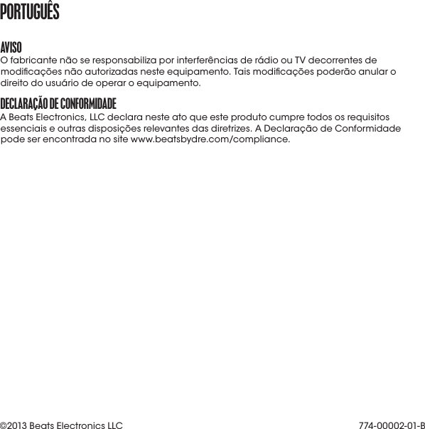 aVISoO fabricante não se responsabiliza por interferências de rádio ou TV decorrentes de modicações não autorizadas neste equipamento. Tais modicações poderão anular o direito do usuário de operar o equipamento.DECLaraçÃo DE CoNformIDaDEA Beats Electronics, LLC declara neste ato que este produto cumpre todos os requisitos essenciais e outras disposições relevantes das diretrizes. A Declaração de Conformidade pode ser encontrada no site www.beatsbydre.com/compliance.portUGUêS774-00002-01-B©2013 Beats Electronics LLC 