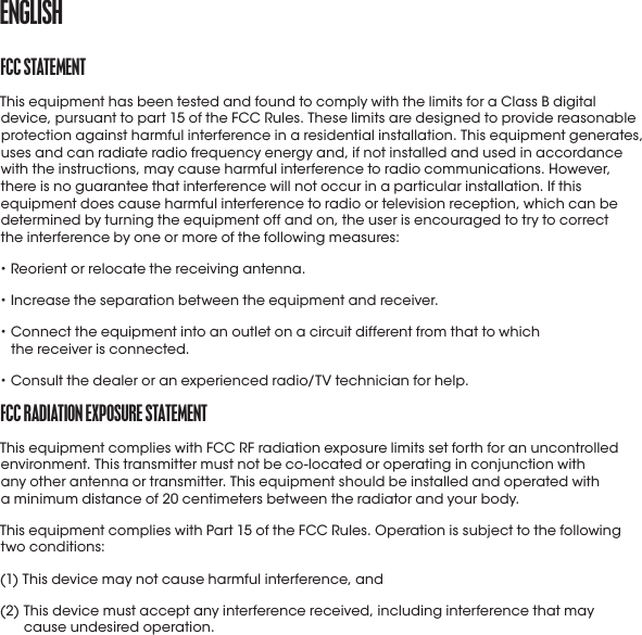 fCC StatEmENtThis equipment has been tested and found to comply with the limits for a ClassB digital device, pursuant to part 15 of the FCC Rules. These limits are designed to provide reasonable protection against harmful interference in a residential installation. This equipment generates, uses and can radiate radio frequency energy and, if not installed and used in accordance with the instructions, may cause harmful interference to radio communications. However, there is no guarantee that interference will not occur in a particular installation. If this equipment does cause harmful interference to radio or television reception, which can be determined by turning the equipment off and on, the user is encouraged to try to correct  the interference by one or more of the following measures:• Reorient or relocate the receiving antenna.• Increase the separation between the equipment and receiver.•  Connect the equipment into an outlet on a circuit different from that to which  the receiver is connected.• Consult the dealer or an experienced radio/TV technician for help.fCC raDIatIoN EXpoSUrE StatEmENtThis equipment complies with FCC RF radiation exposure limits set forth for an uncontrolled environment. This transmitter must not be co-located or operating in conjunction with  any other antenna or transmitter. This equipment should be installed and operated with  a minimum distance of 20 centimeters between the radiator and your body.This equipment complies with Part 15 of the FCC Rules. Operation is subject to the following  two conditions:(1) This device may not cause harmful interference, and(2)  This device must accept any interference received, including interference that may  cause undesired operation.ENGLISH