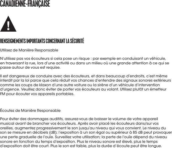 CaNaDIENNE-fraNçaISErENSEIGNEmENtS ImportaNtS CoNCErNaNt La SéCUrItéUtilisez de Manière ResponsableN’utilisez pas vos écouteurs si cela pose un risque : par exemple en conduisant un véhicule, en traversant la rue, lors d’une activité ou dans un milieu où une grande attention à ce qui se passe autour de vous est requise.Il est dangereux de conduire avec des écouteurs, et dans beaucoup d’endroits, c’est même interdit par la loi parce que cela réduit vos chances d’entendre des signaux sonores extérieurs comme les coups de klaxon d’une autre voiture ou la sirène d’un véhicule d’intervention d’urgence. Veuillez donc éviter de porter vos écouteurs au volant. Utilisez plutôt un émetteur FM pour écouter vos appareils portables.Écoutez de Manière ResponsablePour éviter des dommages auditifs, assurez-vous de baisser le volume de votre appareil musical avant de brancher vos écouteurs. Après avoir placé les écouteurs dans/sur vos oreilles, augmentez progressivement le son jusqu’au niveau qui vous convient. Le niveau du son se mesure en décibels (dB); l’exposition à un son égal ou supérieur à 85 dB peut provoquer une perte graduelle de l’ouïe. Surveillez votre utilisation; la perte de l’ouïe dépend du niveau sonore en fonction du temps d’exposition. Plus le niveau sonore est élevé, plus le temps d’exposition doit être court. Plus le son est faible, plus la durée d’écoute peut être longue.