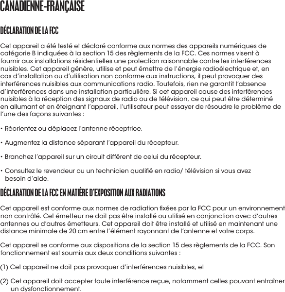 DéCLaratIoN DE La fCCCet appareil a été testé et déclaré conforme aux normes des appareils numériques de catégorie B indiquées à la section 15 des règlements de la FCC. Ces normes visent à fournir aux installations résidentielles une protection raisonnable contre les interférences nuisibles. Cet appareil génère, utilise et peut émettre de l’énergie radioélectrique et, en cas d’installation ou d’utilisation non conforme aux instructions, il peut provoquer des interférences nuisibles aux communications radio. Toutefois, rien ne garantit l’absence d’interférences dans une installation particulière. Si cet appareil cause des interférences nuisibles à la réception des signaux de radio ou de télévision, ce qui peut être déterminé en allumant et en éteignant l’appareil, l’utilisateur peut essayer de résoudre le problème de l’une des façons suivantes :• Réorientez ou déplacez l’antenne réceptrice.• Augmentez la distance séparant l’appareil du récepteur.• Branchez l’appareil sur un circuit différent de celui du récepteur.•  Consultez le revendeur ou un technicien qualié en radio/ télévision si vous avez besoind’aide.DéCLaratIoN DE La fCC EN matIÈrE D’EXpoSItIoN aUX raDIatIoNSCet appareil est conforme aux normes de radiation xées par la FCC pour un environnement non contrôlé. Cet émetteur ne doit pas être installé ou utilisé en conjonction avec d’autres antennes ou d’autres émetteurs. Cet appareil doit être installé et utilisé en maintenant une distance minimale de 20 cm entre l’élément rayonnant de l’antenne et votre corps.Cet appareil se conforme aux dispositions de la section 15 des règlements de la FCC. Son fonctionnement est soumis aux deux conditions suivantes :(1) Cet appareil ne doit pas provoquer d’interférences nuisibles, et(2)  Cet appareil doit accepter toute interférence reçue, notamment celles pouvant entraîner un dysfonctionnement.CaNaDIENNE-fraNçaISE