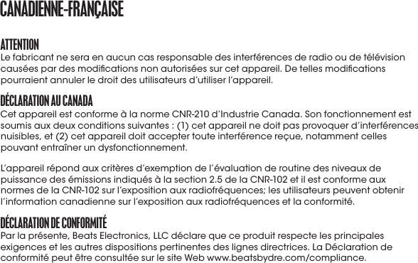 attENtIoNLe fabricant ne sera en aucun cas responsable des interférences de radio ou de télévision causées par des modications non autorisées sur cet appareil. De telles modications pourraient annuler le droit des utilisateurs d’utiliser l’appareil.DéCLaratIoN aU CaNaDaCet appareil est conforme à la norme CNR-210 d’Industrie Canada. Son fonctionnement est soumis aux deux conditions suivantes : (1) cet appareil ne doit pas provoquer d’interférences nuisibles, et (2) cet appareil doit accepter toute interférence reçue, notamment celles pouvant entraîner un dysfonctionnement.L’appareil répond aux critères d’exemption de l’évaluation de routine des niveaux de puissance des émissions indiqués à la section 2.5 de la CNR-102 et il est conforme aux normes de la CNR-102 sur l’exposition aux radiofréquences; les utilisateurs peuvent obtenir l’information canadienne sur l’exposition aux radiofréquences et la conformité.DéCLaratIoN DE CoNformItéPar la présente, Beats Electronics, LLC déclare que ce produit respecte les principales exigences et les autres dispositions pertinentes des lignes directrices. La Déclaration de conformité peut être consultée sur le site Web www.beatsbydre.com/compliance.CaNaDIENNE-fraNçaISE