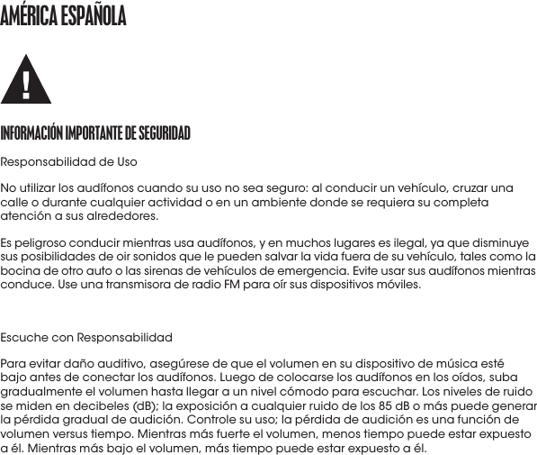 amérICa ESpañoLaINformaCIóN ImportaNtE DE SEGUrIDaDResponsabilidad de UsoNo utilizar los audífonos cuando su uso no sea seguro: al conducir un vehículo, cruzar una calle o durante cualquier actividad o en un ambiente donde se requiera su completa atención a sus alrededores.Es peligroso conducir mientras usa audífonos, y en muchos lugares es ilegal, ya que disminuye sus posibilidades de oir sonidos que le pueden salvar la vida fuera de su vehículo, tales como la bocina de otro auto o las sirenas de vehículos de emergencia. Evite usar sus audífonos mientras conduce. Use una transmisora de radio FM para oír sus dispositivos móviles.Escuche con ResponsabilidadPara evitar daño auditivo, asegúrese de que el volumen en su dispositivo de música esté bajo antes de conectar los audífonos. Luego de colocarse los audífonos en los oídos, suba gradualmente el volumen hasta llegar a un nivel cómodo para escuchar. Los niveles de ruido se miden en decibeles (dB); la exposición a cualquier ruido de los 85 dB o más puede generar la pérdida gradual de audición. Controle su uso; la pérdida de audición es una función de volumen versus tiempo. Mientras más fuerte el volumen, menos tiempo puede estar expuesto a él. Mientras más bajo el volumen, más tiempo puede estar expuesto a él.