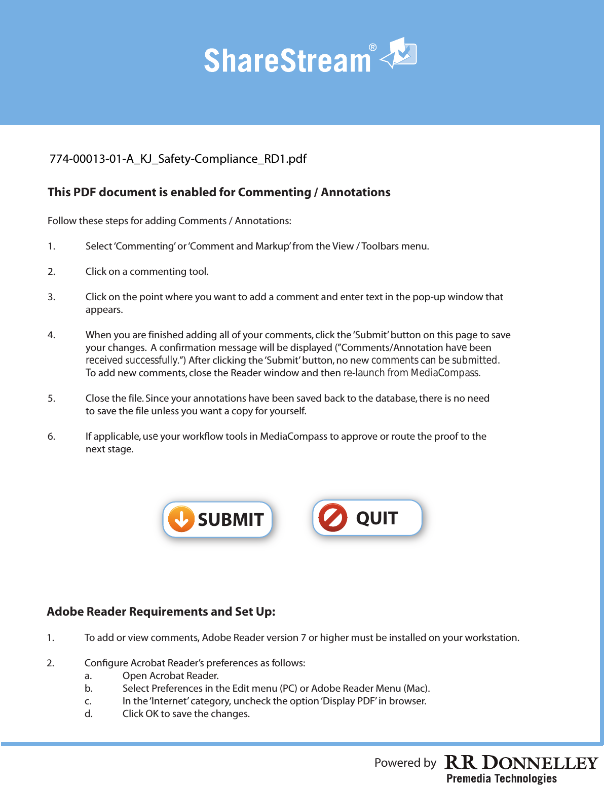Powered by Adobe Reader Requirements and Set Up:1.    To add or view comments, Adobe Reader version 7 or higher must be installed on your workstation.2.    Congure Acrobat Reader’s preferences as follows:  a.    Open Acrobat Reader.  b.    Select Preferences in the Edit menu (PC) or Adobe Reader Menu (Mac).  c.    In the ‘Internet’ category, uncheck the option ‘Display PDF’ in browser.  d.    Click OK to save the changes.This PDF document is enabled for Commenting / AnnotationsFollow these steps for adding Comments / Annotations:1.  Select ‘Commenting’ or ‘Comment and Markup’ from the View / Toolbars menu.2.  Click on a commenting tool.3.  Click on the point where you want to add a comment and enter text in the pop-up window that  appears.4.  When you are finished adding all of your comments, click the ‘Submit’ button on this page to save  your changes.  A confirmation message will be displayed (”Comments/Annotation have been received successfully.”) After clicking the ‘Submit’ button, no new comments can be submitted. To add new comments, close the Reader window and then re-launch from MediaCompass.5.  Close the file. Since your annotations have been saved back to the database, there is no need  to save the file unless you want a copy for yourself.6.  If applicable, use your workflow tools in MediaCompass to approve or route the proof to the  next stage.QUITSUBMIT774-00013-01-A_KJ_Safety-Compliance_RD1.pdf