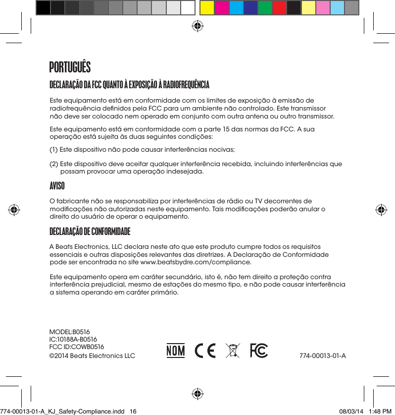 DECLaraçÃo Da fCC QUaNto à EXpoSIçÃo à raDIofrEQUêNCIa Este equipamento está em conformidade com os limites de exposição à emissão de radiofrequência denidos pela FCC para um ambiente não controlado. Este transmissor  não deve ser colocado nem operado em conjunto com outra antena ou outro transmissor. Este equipamento está em conformidade com a parte 15 das normas da FCC. A sua operação está sujeita às duas seguintes condições:(1) Este dispositivo não pode causar interferências nocivas;(2)  Este dispositivo deve aceitar qualquer interferência recebida, incluindo interferências que possam provocar uma operação indesejada.avISoO fabricante não se responsabiliza por interferências de rádio ou TV decorrentes de modicações não autorizadas neste equipamento. Tais modicações poderão anular o direito do usuário de operar o equipamento.DECLaraçÃo DE CoNformIDaDEA Beats Electronics, LLC declara neste ato que este produto cumpre todos os requisitos essenciais e outras disposições relevantes das diretrizes. A Declaração de Conformidade pode ser encontrada no site www.beatsbydre.com/compliance.Este equipamento opera em caráter secundário, isto é, não tem direito a proteção contra interferência prejudicial, mesmo de estações do mesmo tipo, e não pode causar interferência a sistema operando em caráter primário.portUGUêS774-00013-01-A©2014 Beats Electronics LLC MODEL:B0516IC:10188A-B0516FCC ID:COWB0516774-00013-01-A_KJ_Safety-Compliance.indd   16 08/03/14   1:48 PM