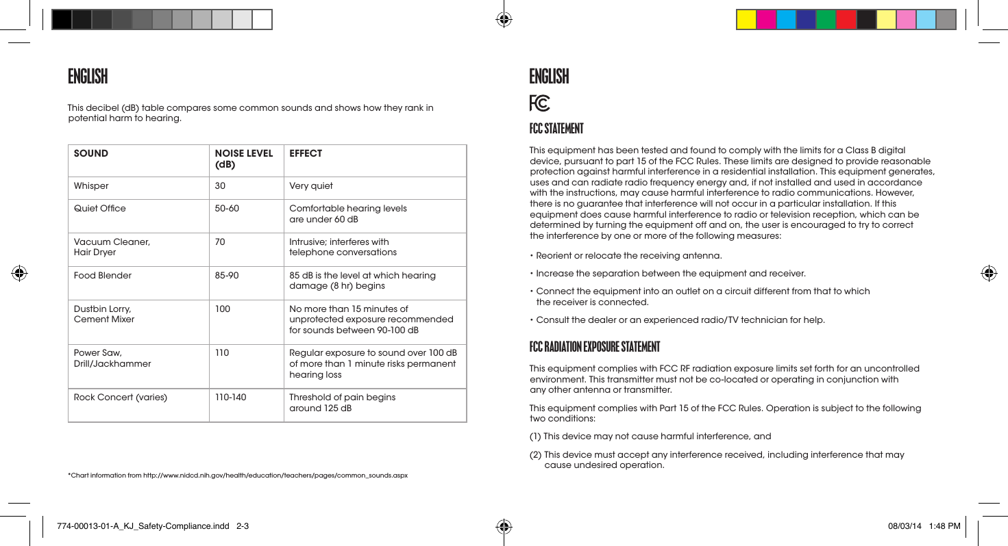 ENGLISHSOUND NOISE LEVEL (dB) EFFECTWhisper 30 Very quietQuiet Ofce 50-60 Comfortable hearing levels  are under60 dBVacuum Cleaner,  Hair Dryer70 Intrusive; interferes with  telephone conversationsFood Blender 85-90 85dB is the level at which hearing damage (8 hr) beginsDustbin Lorry,  Cement Mixer100 No more than 15 minutes of unprotected exposure recommended for sounds between 90-100dB Power Saw,  Drill/Jackhammer110 Regular exposure to sound over 100dB of more than 1minute risks permanent hearing lossRock Concert (varies) 110 -140 Threshold of pain begins  around 125dB* Chart information from http://www.nidcd.nih.gov/health/education/teachers/pages/common_sounds.aspxThis decibel (dB) table compares some common sounds and shows how they rank in potential harm to hearing. fCC StatEmENtThis equipment has been tested and found to comply with the limits for a ClassB digital device, pursuant to part 15 of the FCC Rules. These limits are designed to provide reasonable protection against harmful interference in a residential installation. This equipment generates, uses and can radiate radio frequency energy and, if not installed and used in accordance with the instructions, may cause harmful interference to radio communications. However, there is no guarantee that interference will not occur in a particular installation. If this equipment does cause harmful interference to radio or television reception, which can be determined by turning the equipment off and on, the user is encouraged to try to correct  the interference by one or more of the following measures:• Reorient or relocate the receiving antenna.• Increase the separation between the equipment and receiver.•  Connect the equipment into an outlet on a circuit different from that to which  the receiver is connected.• Consult the dealer or an experienced radio/TV technician for help.fCC raDIatIoN EXpoSUrE StatEmENtThis equipment complies with FCC RF radiation exposure limits set forth for an uncontrolled environment. This transmitter must not be co-located or operating in conjunction with  any other antenna or transmitter. This equipment complies with Part 15 of the FCC Rules. Operation is subject to the following  two conditions:(1) This device may not cause harmful interference, and(2)  This device must accept any interference received, including interference that may  cause undesired operation.ENGLISH774-00013-01-A_KJ_Safety-Compliance.indd   2-3 08/03/14   1:48 PM