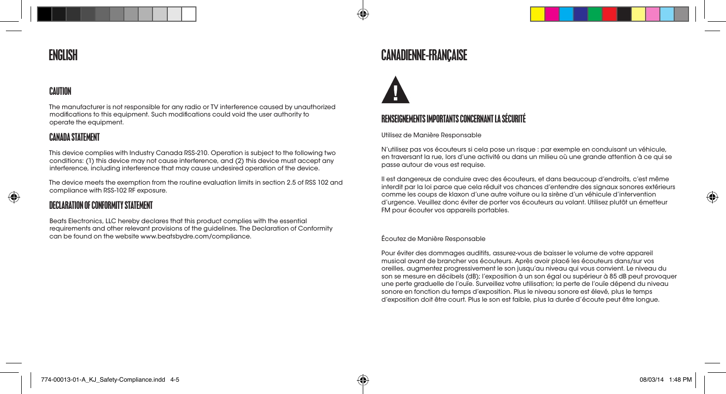 ENGLISHCaUtIoNThe manufacturer is not responsible for any radio or TV interference caused by unauthorized modications to this equipment. Such modications could void the user authority to  operate the equipment.CaNaDa StatEmENtThis device complies with Industry Canada RSS-210. Operation is subject to the following two conditions: (1) this device may not cause interference, and (2) this device must accept any interference, including interference that may cause undesired operation of the device.The device meets the exemption from the routine evaluation limits in section 2.5 of RSS 102 and compliance with RSS-102 RF exposure.DECLaratIoN of CoNformIty StatEmENtBeats Electronics, LLC hereby declares that this product complies with the essential requirements and other relevant provisions of the guidelines. The Declaration of Conformity can be found on the website www.beatsbydre.com/compliance.CaNaDIENNE-fraNçaISErENSEIGNEmENtS ImportaNtS CoNCErNaNt La SéCUrItéUtilisez de Manière ResponsableN’utilisez pas vos écouteurs si cela pose un risque : par exemple en conduisant un véhicule, en traversant la rue, lors d’une activité ou dans un milieu où une grande attention à ce qui se passe autour de vous est requise.Il est dangereux de conduire avec des écouteurs, et dans beaucoup d’endroits, c’est même interdit par la loi parce que cela réduit vos chances d’entendre des signaux sonores extérieurs comme les coups de klaxon d’une autre voiture ou la sirène d’un véhicule d’intervention d’urgence. Veuillez donc éviter de porter vos écouteurs au volant. Utilisez plutôt un émetteur FM pour écouter vos appareils portables.Écoutez de Manière ResponsablePour éviter des dommages auditifs, assurez-vous de baisser le volume de votre appareil musical avant de brancher vos écouteurs. Après avoir placé les écouteurs dans/sur vos oreilles, augmentez progressivement le son jusqu’au niveau qui vous convient. Le niveau du son se mesure en décibels (dB); l’exposition à un son égal ou supérieur à 85 dB peut provoquer une perte graduelle de l’ouïe. Surveillez votre utilisation; la perte de l’ouïe dépend du niveau sonore en fonction du temps d’exposition. Plus le niveau sonore est élevé, plus le temps d’exposition doit être court. Plus le son est faible, plus la durée d’écoute peut être longue.774-00013-01-A_KJ_Safety-Compliance.indd   4-5 08/03/14   1:48 PM