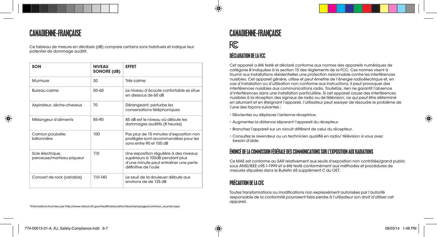 CaNaDIENNE-fraNçaISESON NIVEAU SONORE (dB) EFFETMurmure 30 Très calmeBureau calme 50-60 Le niveau d’écoute confortable se situe en dessous de 60 dBAspirateur, sèche-cheveux 70 Dérangeant; perturbe les conversations téléphoniquesMélangeur d’aliments 85-90 85 dB est le niveau où débute les dommages auditifs (8 heures)Camion poubelle,  bétonnière100 Pas plus de 15 minutes d’exposition non protégée sont recommandées pour les sons entre 90 et 100 dBScie électrique,  perceuse/marteau-piqueur110 Une exposition régulière à des niveaux supérieurs à 100dB pendant plus d’une minute peut entraîner une perte dénitive de l’ouïeConcert de rock (variable) 110 -14 0 Le seuil de la douleuer débute aux environs de de 125 dB*Informations fournies par http://www.nidcd.nih.gov/health/education/teachers/pages/common_sounds.aspxCe tableau de mesure en décibels (dB) compare certains sons habituels et indique leur potentiel de dommage auditif. DéCLaratIoN DE La fCCCet appareil a été testé et déclaré conforme aux normes des appareils numériques de catégorie B indiquées à la section 15 des règlements de la FCC. Ces normes visent à fournir aux installations résidentielles une protection raisonnable contre les interférences nuisibles. Cet appareil génère, utilise et peut émettre de l’énergie radioélectrique et, en cas d’installation ou d’utilisation non conforme aux instructions, il peut provoquer des interférences nuisibles aux communications radio. Toutefois, rien ne garantit l’absence d’interférences dans une installation particulière. Si cet appareil cause des interférences nuisibles à la réception des signaux de radio ou de télévision, ce qui peut être déterminé en allumant et en éteignant l’appareil, l’utilisateur peut essayer de résoudre le problème de l’une des façons suivantes :• Réorientez ou déplacez l’antenne réceptrice.• Augmentez la distance séparant l’appareil du récepteur.• Branchez l’appareil sur un circuit différent de celui du récepteur.•  Consultez le revendeur ou un technicien qualié en radio/ télévision si vous avez besoind’aide.éNoNCé DE La CommISSIoN féDéraLE DES CommUNICatIoNS SUr L’EXpoSItIoN aUX raDIatIoNSCe MAE est conforme au SAR relativement aux seuils d’exposition non contrôlée/grand public sous ANSI/IEEE c95.1-1999 et a été testé conformément aux méthodes et procédures de mesures stipulées dans le Bulletin 65 supplément C du OET. préCaUtIoN DE La CfCToutes transformations ou modications non expressément autorisées par l’autorité responsable de la conformité pourraient faire perdre à l’utilisateur son droit d’utiliser cet appareil. CaNaDIENNE-fraNçaISE774-00013-01-A_KJ_Safety-Compliance.indd   6-7 08/03/14   1:48 PM