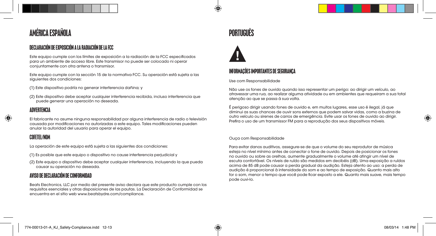 DECLaraCIóN DE EXpoSICIóN a La raDIaCIóN DE La fCCEste equipo cumple con los límites de exposición a la radiación de la FCC especicados para un ambiente de acceso libre. Este transmisor no puede ser colocado ni operar conjuntamente con otra antena o transmisor.Este equipo cumple con la sección 15 de la normativa FCC. Su operación está sujeta a las siguientes dos condiciones:(1) Este dispositivo podría no generar interferencia dañina; y(2)  Este dispositivo debe aceptar cualquier interferencia recibida, incluso interferencia que puede generar una operación no deseada.aDvErtENCIaEl fabricante no asume ninguna responsabilidad por alguna interferencia de radio o televisión causada por modicaciones no autorizadas a este equipo. Tales modicaciones pueden anular la autoridad del usuario para operar el equipo.CofEtEL/NomLa operación de este equipo está sujeta a las siguientes dos condiciones: (1) Es posible que este equipo o dispositivo no cause interferencia perjudicial y (2)  Este equipo o dispositivo debe aceptar cualquier interferencia, incluyendo la que pueda causar su operación no deseada.avISo DE DECLaraCIóN DE CoNformIDaDBeats Electronics, LLC por medio del presente aviso declara que este producto cumple con los requisitos esenciales y otras disposiciones de las pautas. La Declaración de Conformidad se encuentra en el sitio web www.beatsbydre.com/compliance.amérICa ESpañoLa portUGUêSINformaçõES ImportaNtES DE SEGUraNçaUse com ResponsabilidadeNão use os fones de ouvido quando isso representar um perigo: ao dirigir um veículo, ao atravessar uma rua, ao realizar alguma atividade ou em ambientes que requeiram a sua total atenção ao que se passa à sua volta.É perigoso dirigir usando fones de ouvido e, em muitos lugares, esse uso é ilegal, já que diminui as suas chances de ouvir sons externos que podem salvar vidas, como a buzina de outro veículo ou sirenes de carros de emergência. Evite usar os fones de ouvido ao dirigir. Prera o uso de um transmissor FM para a reprodução dos seus dispositivos móveis.Ouça com ResponsabilidadePara evitar danos auditivos, assegure-se de que o volume do seu reprodutor de música esteja no nível mínimo antes de conectar o fone de ouvido. Depois de posicionar os fones no ouvido ou sobre as orelhas, aumente gradualmente o volume até atingir um nível de escuta confortável. Os níveis de ruído são medidos em decibéis (dB). Uma exposição a ruídos acima de 85 dB pode causar a perda gradual da audição. Esteja atento ao uso: a perda de audição é proporcional à intensidade do som e ao tempo de exposição. Quanto mais alto for o som, menor o tempo que você pode car exposto a ele. Quanto mais suave, mais tempo podeouvi-lo.774-00013-01-A_KJ_Safety-Compliance.indd   12-13 08/03/14   1:48 PM