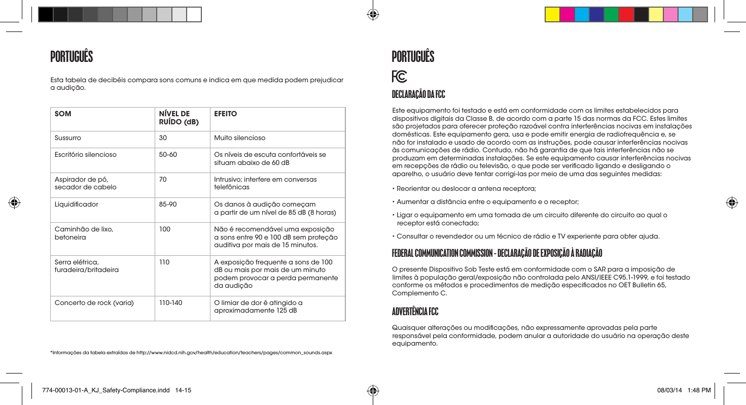 portUGUêSSOM NÍVEL DE RUÍDO (dB) EFEITOSussurro 30 Muito silenciosoEscritório silencioso 50-60 Os níveis de escuta confortáveis se situam abaixo de 60 dBAspirador de pó,  secador de cabelo70 Intrusivo; interfere em conversas telefônicasLiquidicador 85-90 Os danos à audição começam  a partir de um nível de 85 dB (8 horas)Caminhão de lixo,  betoneira 100 Não é recomendável uma exposição a sons entre 90 e 100 dB sem proteção auditiva por mais de 15 minutos.Serra elétrica,  furadeira/britadeira110 A exposição frequente a sons de 100 dB ou mais por mais de um minuto podem provocar a perda permanente da audiçãoConcerto de rock (varia) 110 -140 O limiar de dor é atingido a aproximadamente 125 dB*Informações da tabela extraídas de http://www.nidcd.nih.gov/health/education/teachers/pages/common_sounds.aspxEsta tabela de decibéis compara sons comuns e indica em que medida podem prejudicar a audição. DECLaraçÃo Da fCCEste equipamento foi testado e está em conformidade com os limites estabelecidos para dispositivos digitais da Classe B, de acordo com a parte 15 das normas da FCC. Estes limites são projetados para oferecer proteção razoável contra interferências nocivas em instalações domésticas. Este equipamento gera, usa e pode emitir energia de radiofrequência e, se não for instalado e usado de acordo com as instruções, pode causar interferências nocivas às comunicações de rádio. Contudo, não há garantia de que tais interferências não se produzam em determinadas instalações. Se este equipamento causar interferências nocivas em recepções de rádio ou televisão, o que pode ser vericado ligando e desligando o aparelho, o usuário deve tentar corrigi-las por meio de uma das seguintes medidas:• Reorientar ou deslocar a antena receptora;• Aumentar a distância entre o equipamento e o receptor;•  Ligar o equipamento em uma tomada de um circuito diferente do circuito ao qual o receptor está conectado;• Consultar o revendedor ou um técnico de rádio e TV experiente para obter ajuda.fEDEraL CommUNICatIoN CommISSIoN - DECLaraçÃo DE EXpoSIçÃo à raDIaçÃoO presente Dispositivo Sob Teste está em conformidade com o SAR para a imposição de limites à população geral/exposição não controlada pelo ANSI/IEEE C95.1-1999, e foi testado conforme os métodos e procedimentos de medição especicados no OET Bulletin 65, Complemento C.aDvErtêNCIa fCCQuaisquer alterações ou modicações, não expressamente aprovadas pela parte responsável pela conformidade, podem anular a autoridade do usuário na operação deste equipamento.  portUGUêS774-00013-01-A_KJ_Safety-Compliance.indd   14-15 08/03/14   1:48 PM