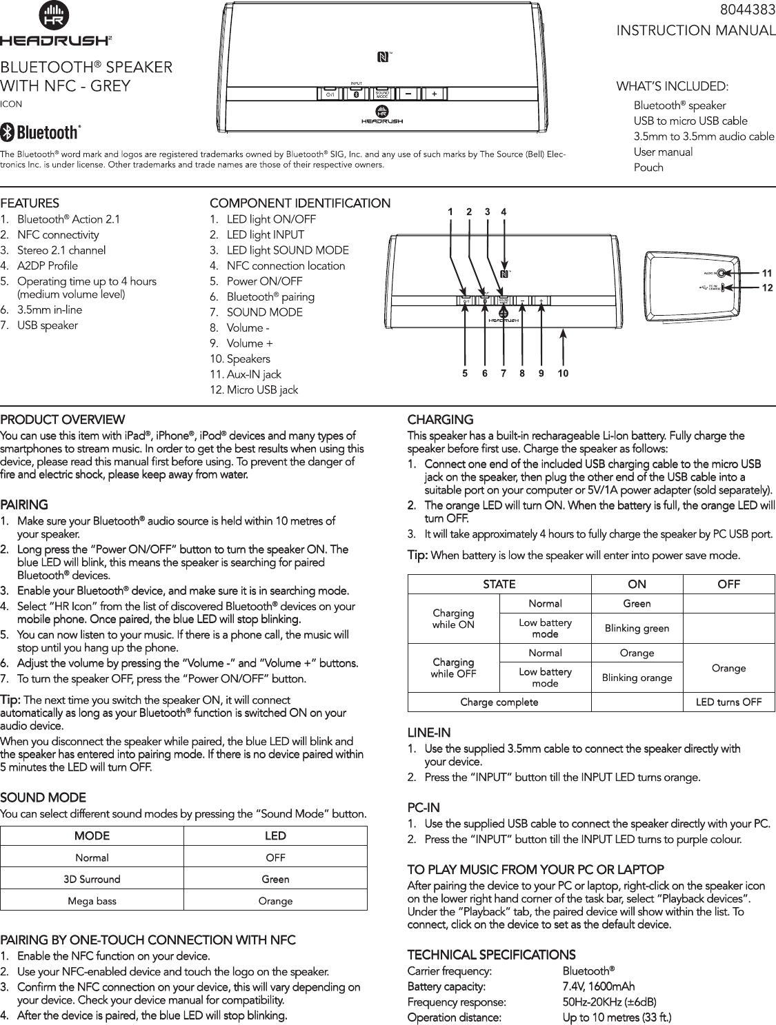 PRODUCT OVERVIEWYou can use this item with iPad®, iPhone®, iPod® devices and many types of smartphones to stream music. In order to get the best results when using this device, please read this manual rst before using. To prevent the danger of re and electric shock, please keep away from water. PAIRING1.  Make sure your Bluetooth® audio source is held within 10 metres of   your speaker.2.  Long press the “Power ON/OFF” button to turn the speaker ON. The   blue LED will blink, this means the speaker is searching for paired    Bluetooth® devices.3.  Enable your Bluetooth® device, and make sure it is in searching mode.4.  Select “HR Icon” from the list of discovered Bluetooth® devices on your   mobile phone. Once paired, the blue LED will stop blinking.5.  You can now listen to your music. If there is a phone call, the music will    stop until you hang up the phone.6.  Adjust the volume by pressing the “Volume -” and “Volume +” buttons.7.  To turn the speaker OFF, press the “Power ON/OFF” button.Tip: The next time you switch the speaker ON, it will connect automatically as long as your Bluetooth® function is switched ON on your audio device.When you disconnect the speaker while paired, the blue LED will blink and the speaker has entered into pairing mode. If there is no device paired within 5 minutes the LED will turn OFF.sOUND mODEYou can select different sound modes by pressing the “Sound Mode” button.mODE lEDNormal OFF3D Surround GreenMega bass OrangePAIRING BY ONE-TOUCH CONNECTION WITH NFC1.  Enable the NFC function on your device.2.  Use your NFC-enabled device and touch the logo on the speaker.3.  Conrm the NFC connection on your device, this will vary depending on    your device. Check your device manual for compatibility. 4.  After the device is paired, the blue LED will stop blinking.CHARGINGThis speaker has a built-in recharageable Li-lon battery. Fully charge the speaker before rst use. Charge the speaker as follows:1.  Connect one end of the included USB charging cable to the micro USB    jack on the speaker, then plug the other end of the USB cable into a    suitable port on your computer or 5V/1A power adapter (sold separately).2.  The orange LED will turn ON. When the battery is full, the orange LED will   turn OFF. 3.  It will take approximately 4 hours to fully charge the speaker by PC USB port.Tip: When battery is low the speaker will enter into power save mode. sTATE ON OFFCharging while ONNormal GreenLow battery mode Blinking greenCharging while OFFNormal  OrangeOrangeLow battery mode Blinking orangeCharge complete LED turns OFFlINE-IN1.  Use the supplied 3.5mm cable to connect the speaker directly with    your device.2.  Press the “INPUT” button till the INPUT LED turns orange.PC-IN   1.  Use the supplied USB cable to connect the speaker directly with your PC.2.   Press the “INPUT” button till the INPUT LED turns to purple colour.TO PlAY mUsIC FROm YOUR PC OR lAPTOPAfter pairing the device to your PC or laptop, right-click on the speaker icon on the lower right hand corner of the task bar, select “Playback devices”. Under the “Playback” tab, the paired device will show within the list. To connect, click on the device to set as the default device.TECHNICAl sPECIFICATIONsCarrier frequency:    Bluetooth®Battery capacity:    7.4V, 1600mAhFrequency response:   50Hz-20KHz (±6dB)Operation distance:    Up to 10 metres (33 ft.)