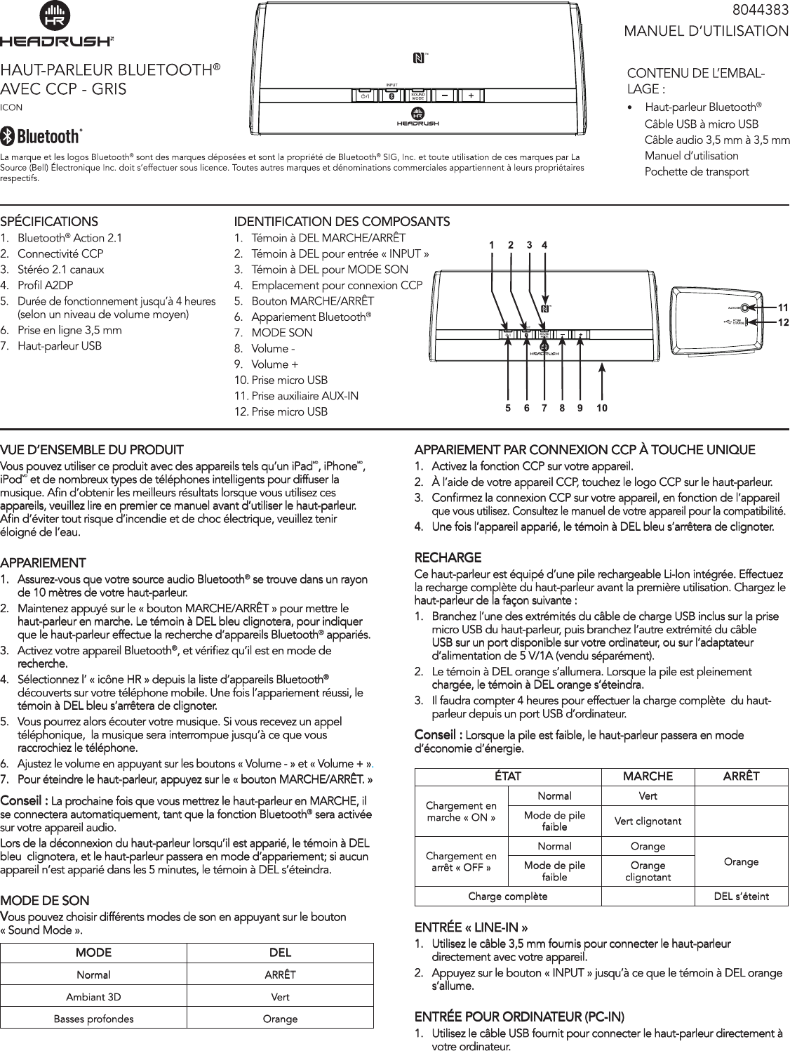 VUE D’ENSEMBLE DU PRODUITVous pouvez utiliser ce produit avec des appareils tels qu’un iPadMD, iPhoneMD, iPodMD et de nombreux types de téléphones intelligents pour diffuser la musique. An d’obtenir les meilleurs résultats lorsque vous utilisez ces appareils, veuillez lire en premier ce manuel avant d’utiliser le haut-parleur. An d’éviter tout risque d’incendie et de choc électrique, veuillez tenir éloigné de l’eau. APPARIEMENT1.  Assurez-vous que votre source audio Bluetooth® se trouve dans un rayon de 10 mètres de votre haut-parleur.2.  Maintenez appuyé sur le « bouton MARCHE/ARRÊT » pour mettre le haut-parleur en marche. Le témoin à DEL bleu clignotera, pour indiquer que le haut-parleur effectue la recherche d’appareils Bluetooth® appariés.3.  Activez votre appareil Bluetooth®, et vériez qu’il est en mode de recherche.4.  Sélectionnez l’ « icône HR » depuis la liste d’appareils Bluetooth® découverts sur votre téléphone mobile. Une fois l’appariement réussi, le témoin à DEL bleu s’arrêtera de clignoter.5.  Vous pourrez alors écouter votre musique. Si vous recevez un appel téléphonique,  la musique sera interrompue jusqu’à ce que vous raccrochiez le téléphone.6.  Ajustez le volume en appuyant sur les boutons « Volume - » et « Volume + ».7.  Pour éteindre le haut-parleur, appuyez sur le « bouton MARCHE/ARRÊT. » Conseil : La prochaine fois que vous mettrez le haut-parleur en MARCHE, il se connectera automatiquement, tant que la fonction Bluetooth® sera activée sur votre appareil audio.Lors de la déconnexion du haut-parleur lorsqu’il est apparié, le témoin à DEL bleu  clignotera, et le haut-parleur passera en mode d’appariement; si aucun appareil n’est apparié dans les 5 minutes, le témoin à DEL s’éteindra.MODE DE SONVous pouvez choisir différents modes de son en appuyant sur le bouton « Sound Mode ».MODE DELNormal ARRÊTAmbiant 3D VertBasses profondes OrangeAPPARIEMENT PAR CONNEXION CCP À TOUCHE UNIQUE1.  Activez la fonction CCP sur votre appareil.2.  À l’aide de votre appareil CCP, touchez le logo CCP sur le haut-parleur.3.  Conrmez la connexion CCP sur votre appareil, en fonction de l’appareil    que vous utilisez. Consultez le manuel de votre appareil pour la compatibilité. 4.  Une fois l’appareil apparié, le témoin à DEL bleu s’arrêtera de clignoter.RECHARGECe haut-parleur est équipé d’une pile rechargeable Li-lon intégrée. Effectuez la recharge complète du haut-parleur avant la première utilisation. Chargez le haut-parleur de la façon suivante :1.  Branchez l’une des extrémités du câble de charge USB inclus sur la prise micro USB du haut-parleur, puis branchez l’autre extrémité du câble USB sur un port disponible sur votre ordinateur, ou sur l’adaptateur d’alimentation de 5 V/1A (vendu séparément).2.  Le témoin à DEL orange s’allumera. Lorsque la pile est pleinement chargée, le témoin à DEL orange s’éteindra. 3.  Il faudra compter 4 heures pour effectuer la charge complète  du haut-parleur depuis un port USB d’ordinateur.Conseil : Lorsque la pile est faible, le haut-parleur passera en mode d’économie d’énergie. ÉTAT MARCHE ARRÊTChargement en marche « ON »Normal VertMode de pile faible Vert clignotantChargement en arrêt « OFF »Normal  OrangeOrangeMode de pile faible Orange clignotantCharge complète DEL s’éteintENTRÉE « LINE-IN »1.  Utilisez le câble 3,5 mm fournis pour connecter le haut-parleur directement avec votre appareil.2.  Appuyez sur le bouton « INPUT » jusqu’à ce que le témoin à DEL orange s’allume.ENTRÉE POUR ORDINATEUR (PC-IN)  1.  Utilisez le câble USB fournit pour connecter le haut-parleur directement à    votre ordinateur.