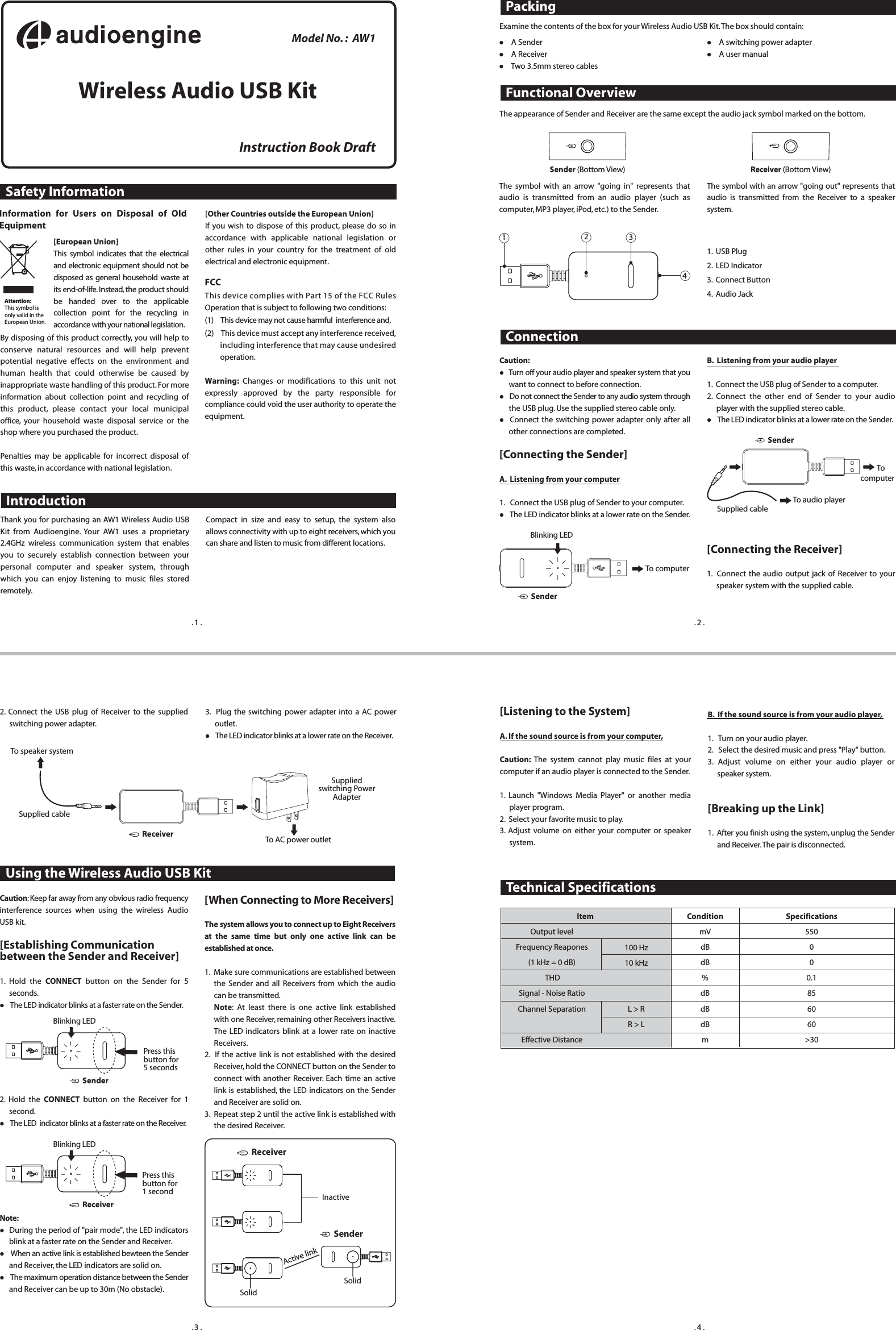 Safety InformationModel No. :  AW1Wireless Audio USB KitFCCThis device complies with Part 15 of the FCC Rules Operation that is subject to following two conditions:(1)    This device may not cause harmful  interference and,(2)    This device must accept any interference received, including interference that may cause undesired operation. Warning: Changes or modifications to this unit not expressly approved by the party responsible for compliance could void the user authority to operate the equipment.Instruction Book DraftIntroductionPackingInformation for Users on Disposal of Old Equipment[European Union]This symbol indicates that the electrical and electronic equipment should not be disposed as general household waste at its end-of-life. Instead, the product should be handed over to the applicable collection point for the recycling in accordance with your national legislation.By disposing of this product correctly, you will help to conserve natural resources and will help prevent potential negative effects on the environment and human health that could otherwise be caused by inappropriate waste handling of this product. For more information about collection point and recycling of this product, please contact your local municipal office, your household waste disposal service or the shop where you purchased the product. Penalties may be applicable for incorrect disposal of this waste, in accordance with national legislation.Attention:This symbol is  only valid in the  European Union.Technical SpecificationsConnectionUsing the Wireless Audio USB KitFunctional OverviewThe appearance of Sender and Receiver are the same except the audio jack symbol marked on the bottom.The symbol with an arrow &quot;going in&quot; represents that audio is transmitted from an audio player (such as computer, MP3 player, iPod, etc.) to the Sender.The symbol with an arrow &quot;going out&quot; represents that audio is transmitted from the Receiver to a speaker system.1.  USB Plug2.  LED Indicator3.  Connect Button 4.  Audio Jack1234Receiver (Bottom View)Sender (Bottom View)Caution:  Turn off your audio player and speaker system that you want to connect to before connection. Do not connect the Sender to any audio system through the USB plug. Use the supplied stereo cable only. Connect the switching power adapter only after all other connections are completed. [Connecting the Sender] A.  Listening from your computer 1.   Connect the USB plug of Sender to your computer. The LED indicator blinks at a lower rate on the Sender. Caution: Keep far away from any obvious radio frequency interference sources when using the wireless  Audio USB kit. [Establishing Communication between the Sender and Receiver] 1. Hold the CONNECT button on the Sender for 5 seconds. The LED indicator blinks at a faster rate on the Sender. 2. Hold the CONNECT button on the Receiver for 1 second. The LED  indicator blinks at a faster rate on the Receiver. Note: During the period of &quot;pair mode&quot;, the LED indicators blink at a faster rate on the Sender and Receiver.  When an active link is established bewteen the Sender and Receiver, the LED indicators are solid on. The maximum operation distance between the Sender and Receiver can be up to 30m (No obstacle).Supplied switching Power  Adapter ReceiverReceiverReceiver2. Connect the USB plug of Receiver to the supplied switching power adapter.3.  Plug the switching power adapter into a AC power outlet. The LED indicator blinks at a lower rate on the Receiver.[Other Countries outside the European Union] If you wish to dispose of this product, please do so in accordance with applicable national legislation or other rules in your country for the treatment of old electrical and electronic equipment.Examine the contents of the box for your Wireless Audio USB Kit. The box should contain:  A Sender    A Receiver    Two 3.5mm stereo cables  A switching power adapter   A user manualPress this button for 5 secondsBlinking LED Thank you for purchasing an AW1 Wireless Audio USB Kit from Audioengine. Your AW1 uses a proprietary 2.4GHz wireless communication system that enables you to securely establish connection between your personal computer and speaker system, through which you can enjoy listening to music files stored remotely.Compact in size and easy to setup, the system also allows connectivity with up to eight receivers, which you can share and listen to music from different locations.B.  Listening from your audio player 1.  Connect the USB plug of Sender to a computer.2. Connect the other end of Sender to your audio player with the supplied stereo cable.  The LED indicator blinks at a lower rate on the Sender. [Connecting the Receiver] 1.  Connect the audio output jack of Receiver to your speaker system with the supplied cable.Blinking LED To computerSenderSenderSenderSenderTo speaker systemTo AC power outletSupplied cableBlinking LED Press this button for 1 second                                      Item Output level Frequency Reapones (1 kHz = 0 dB)  THD Signal - Noise Ratio Channel Separation Effective DistanceCondition mV dB dB % dB dB dB mSpecifications 550 0 0 0.1 85 60 60 &gt;30100 Hz 10 kHzL &gt; R R &gt; L. 1 . . 2 .. 3 . . 4 .To audio playerSupplied cable     To  computer[Listening to the System] A. If the sound source is from your computer, Caution:  The system cannot play music files at your computer if an audio player is connected to the Sender. 1. Launch &quot;Windows Media Player&quot; or another media player program.2.  Select your favorite music to play.3. Adjust volume on either your computer or speaker system. B.  If the sound source is from your audio player, 1.   Turn on your audio player.2.   Select the desired music and press &quot;Play&quot; button.3. Adjust volume on either your audio player or speaker system. [Breaking up the Link] 1.  After you finish using the system, unplug the Sender and Receiver. The pair is disconnected.[When Connecting to More Receivers] The system allows you to connect up to Eight Receivers at the same time but only one active link can be established at once.1.  Make sure communications are established between the Sender and all Receivers from which the audio can be transmitted.Note: At least there is one active link established with one Receiver, remaining other Receivers inactive. The LED indicators blink at a lower rate on inactive Receivers. 2.  If the active link is not established with the desired Receiver, hold the CONNECT button on the Sender to connect with another Receiver. Each time an active link is established, the LED indicators on the Sender and Receiver are solid on. 3.  Repeat step 2 until the active link is established with the desired Receiver. InactiveSolidActive linkSolid