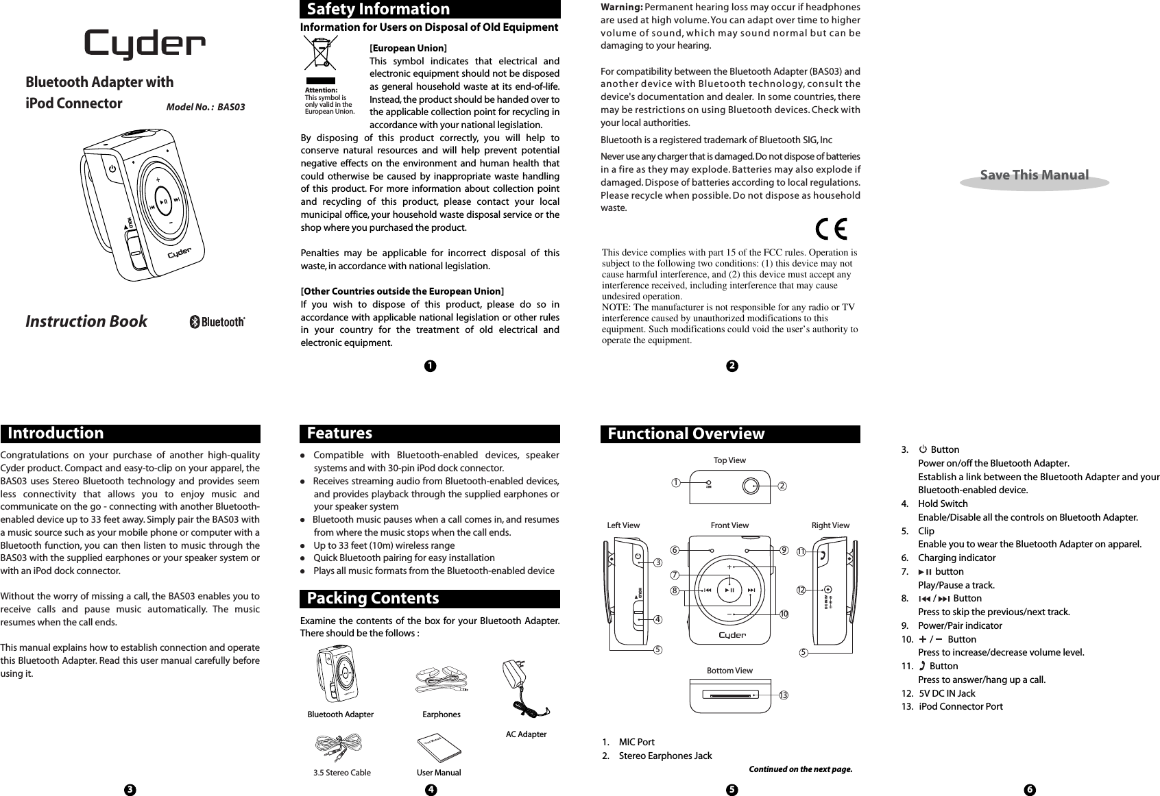 DC IN 5VHOLD3. ButtonPower on/off the Bluetooth Adapter.Establish a link between the Bluetooth Adapter and yourBluetooth-enabled device.4. Hold SwitchEnable/Disable all the controls on Bluetooth Adapter.5. ClipEnable you to wear the Bluetooth Adapter on apparel.6. Charging indicator7. buttonPlay/Pause a track.8. / ButtonPress to skip the previous/next track.9. Power/Pair indicator10. / ButtonPress to increase/decrease volume level.11. ButtonPress to answer/hang up a call.12. 5V DC IN Jack13. iPod Connector PortSave This ManualSafety Information Warning: Permanent hearing loss may occur if headphonesare used at high volume.You can adapt over time to highervolume of sound, which may sound normal but can bedamaging to your hearing.For compatibility between the Bluetooth Adapter (BAS03) andanother device with Bluetooth technology,consult thedevice&apos;s documentation and dealer. In some countries, theremay be restrictions on using Bluetooth devices.Check withyour local authorities.Bluetooth is a registered trademark of Bluetooth SIG, IncNever use any charger that is damaged.Do not dispose of batteriesin a fire as they may explode.Batteries may also explode ifdamaged. Dispose of batteries according to local regulations.Please recycle when possible. Do not dispose as householdwaste.Information for Users on Disposal of Old Equipment[European Union]This symbol indicates that electrical andelectronic equipment should not be disposedas general household waste at its end-of-life.Instead,the product should be handed over tothe applicable collection point for recycling inaccordance with your national legislation.By disposing of this product correctly, you will help toconserve natural resources and will help prevent potentialnegative effects on the environment and human health thatcould otherwise be caused by inappropriate waste handlingof this product. For more information about collection pointand recycling of this product, please contact your localmunicipal office, your household waste disposal service or theshop where you purchased the product.Penalties may be applicable for incorrect disposal of thiswaste, in accordance with national legislation.[Other Countries outside the European Union]If you wish to dispose of this product, please do so inaccordance with applicable national legislation or other rulesin your country for the treatment of old electrical andelectronic equipment.Attention:This symbol isonly valid in theEuropean Union.13 4 5 62Functional OverviewPacking ContentsIntroduction Features161211108734552913Top ViewFront ViewBottom ViewLeft View Right ViewExamine the contents of the box for your Bluetooth Adapter.There should be the follows :Bluetooth AdapterAC AdapterEarphonesUser ManualCongratulations on your purchase of another high-qualityCyder product. Compact and easy-to-clip on your apparel, theBAS03 uses Stereo Bluetooth technology and provides seemless connectivity that allows you to enjoy music andcommunicate on the go - connecting with another Bluetooth-enabled device up to 33 feet away. Simply pair the BAS03 witha music source such as your mobile phone or computer with aBluetooth function, you can then listen to music through theBAS03 with the supplied earphones or your speaker system orwith an iPod dock connector.Without the worry of missing a call, the BAS03 enables you toreceive calls and pause music automatically. The musicresumes when the call ends.This manual explains how to establish connection and operatethis Bluetooth Adapter. Read this user manual carefully beforeusing it.Compatible with Bluetooth-enabled devices, speakersystems and with 30-pin iPod dock connector.Receives streaming audio from Bluetooth-enabled devices,and provides playback through the supplied earphones oryour speaker systemBluetooth music pauses when a call comes in, and resumesfrom where the music stops when the call ends.Up to 33 feet (10m) wireless rangeQuick Bluetooth pairing for easy installationPlays all music formats from the Bluetooth-enabled deviceMICHOLD3.5 Stereo Cable1. MIC Port2. Stereo Earphones JackContinued on the next page.Model No. : BAS03Bluetooth Adapter withiPod ConnectorInstruction BookHOLDThis device complies with part 15 of the FCC rules. Operation issubject to the following two conditions: (1) this device may notcause harmful interference, and (2) this device must accept anyinterference received, including interference that may causeundesired operation.NOTE: The manufacturer is not responsible for any radio or TVinterference caused by unauthorized modifications to thisequipment. Such modifications could void the user’s authority tooperate the equipment.