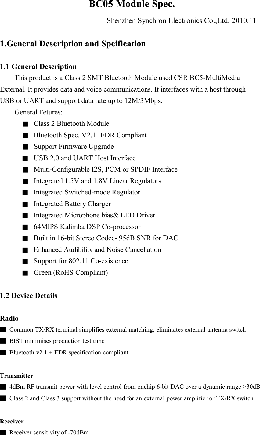 BC05 Module Spec. Shenzhen Synchron Electronics Co.,Ltd. 2010.11  1.General Description and Spcification  1.1 General Description This product is a Class 2 SMT Bluetooth Module used CSR BC5-MultiMedia External. It provides data and voice communications. It interfaces with a host through USB or UART and support data rate up to 12M/3Mbps.     General Fetures: ■ Class 2 Bluetooth Module ■ Bluetooth Spec. V2.1+EDR Compliant ■ Support Firmware Upgrade ■ USB 2.0 and UART Host Interface ■ Multi-Configurable I2S, PCM or SPDIF Interface ■ Integrated 1.5V and 1.8V Linear Regulators ■ Integrated Switched-mode Regulator ■ Integrated Battery Charger ■ Integrated Microphone bias&amp; LED Driver ■ 64MIPS Kalimba DSP Co-processor ■ Built in 16-bit Stereo Codec- 95dB SNR for DAC ■ Enhanced Audibility and Noise Cancellation ■ Support for 802.11 Co-existence ■ Green (RoHS Compliant)  1.2 Device Details  Radio ■ Common TX/RX terminal simplifies external matching; eliminates external antenna switch ■ BIST minimises production test time ■ Bluetooth v2.1 + EDR specification compliant  Transmitter ■ 4dBm RF transmit power with level control from onchip 6-bit DAC over a dynamic range &gt;30dB ■ Class 2 and Class 3 support without the need for an external power amplifier or TX/RX switch  Receiver ■ Receiver sensitivity of -70dBm 