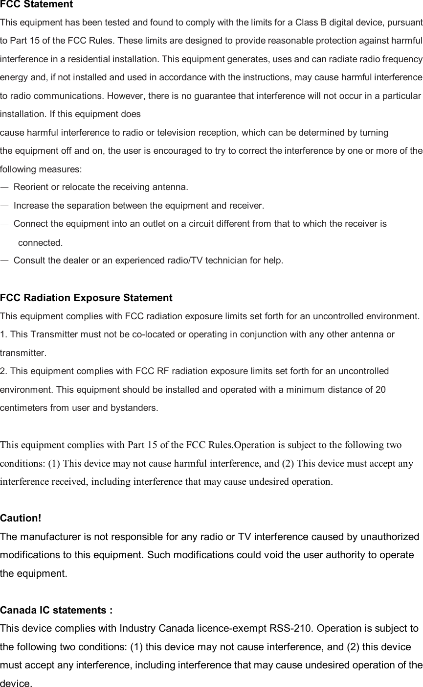 FCC Statement This equipment has been tested and found to comply with the limits for a Class B digital device, pursuant to Part 15 of the FCC Rules. These limits are designed to provide reasonable protection against harmful interference in a residential installation. This equipment generates, uses and can radiate radio frequency energy and, if not installed and used in accordance with the instructions, may cause harmful interference to radio communications. However, there is no guarantee that interference will not occur in a particular installation. If this equipment does cause harmful interference to radio or television reception, which can be determined by turning the equipment off and on, the user is encouraged to try to correct the interference by one or more of the following measures: — Reorient or relocate the receiving antenna. — Increase the separation between the equipment and receiver. — Connect the equipment into an outlet on a circuit different from that to which the receiver is connected. — Consult the dealer or an experienced radio/TV technician for help.  FCC Radiation Exposure Statement This equipment complies with FCC radiation exposure limits set forth for an uncontrolled environment. 1. This Transmitter must not be co-located or operating in conjunction with any other antenna or transmitter. 2. This equipment complies with FCC RF radiation exposure limits set forth for an uncontrolled environment. This equipment should be installed and operated with a minimum distance of 20 centimeters from user and bystanders.  This equipment complies with Part 15 of the FCC Rules.Operation is subject to the following two conditions: (1) This device may not cause harmful interference, and (2) This device must accept any interference received, including interference that may cause undesired operation.  Caution! The manufacturer is not responsible for any radio or TV interference caused by unauthorized modifications to this equipment. Such modifications could void the user authority to operate the equipment.  Canada IC statements : This device complies with Industry Canada licence-exempt RSS-210. Operation is subject to the following two conditions: (1) this device may not cause interference, and (2) this device must accept any interference, including interference that may cause undesired operation of the device.   