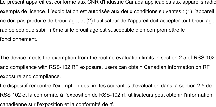 Le présent appareil est conforme aux CNR d&apos;Industrie Canada applicables aux appareils radio exempts de licence. L&apos;exploitation est autorisée aux deux conditions suivantes : (1) l&apos;appareil ne doit pas produire de brouillage, et (2) l&apos;utilisateur de l&apos;appareil doit accepter tout brouillage radioélectrique subi, même si le brouillage est susceptible d&apos;en compromettre le fonctionnement.  The device meets the exemption from the routine evaluation limits in section 2.5 of RSS 102 and compliance with RSS-102 RF exposure, users can obtain Canadian information on RF exposure and compliance. Le dispositif rencontre l&apos;exemption des limites courantes d&apos;évaluation dans la section 2.5 de RSS 102 et la conformité à l&apos;exposition de RSS-102 rf, utilisateurs peut obtenir l&apos;information canadienne sur l&apos;exposition et la conformité de rf. 