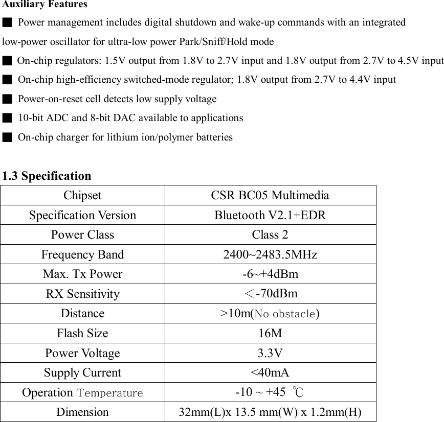 Auxiliary Features ■ Power management includes digital shutdown and wake-up commands with an integrated low-power oscillator for ultra-low power Park/Sniff/Hold mode ■ On-chip regulators: 1.5V output from 1.8V to 2.7V input and 1.8V output from 2.7V to 4.5V input ■ On-chip high-efficiency switched-mode regulator; 1.8V output from 2.7V to 4.4V input ■ Power-on-reset cell detects low supply voltage ■ 10-bit ADC and 8-bit DAC available to applications ■ On-chip charger for lithium ion/polymer batteries  1.3 Specification Chipset  CSR BC05 Multimedia Specification Version  Bluetooth V2.1+EDR Power Class  Class 2 Frequency Band  2400~2483.5MHz Max. Tx Power  -6~+4dBm RX Sensitivity  ＜-70dBm Distance  &gt;10m(No obstacle) Flash Size  16M Power Voltage  3.3V Supply Current  &lt;40mA Operation Temperature -10 ~ +45  ℃ Dimension 32mm(L)x 13.5 mm(W) x 1.2mm(H)  