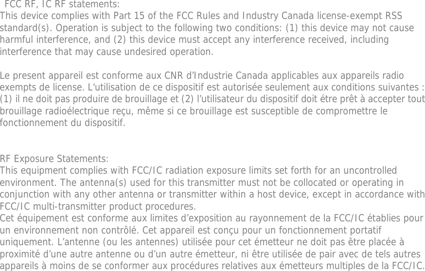  FCC RF, IC RF statements: This device complies with Part 15 of the FCC Rules and Industry Canada license-exempt RSS standard(s). Operation is subject to the following two conditions: (1) this device may not cause harmful interference, and (2) this device must accept any interference received, including interference that may cause undesired operation.  Le present appareil est conforme aux CNR d’Industrie Canada applicables aux appareils radio exempts de license. L‘utilisation de ce dispositif est autorisée seulement aux conditions suivantes : (1) il ne doit pas produire de brouillage et (2) l’utilisateur du dispositif doit étre prêt à accepter tout brouillage radioélectrique reçu, même si ce brouillage est susceptible de compromettre le fonctionnement du dispositif.   RF Exposure Statements: This equipment complies with FCC/IC radiation exposure limits set forth for an uncontrolled environment. The antenna(s) used for this transmitter must not be collocated or operating in conjunction with any other antenna or transmitter within a host device, except in accordance with FCC/IC multi-transmitter product procedures. Cet équipement est conforme aux limites d’exposition au rayonnement de la FCC/IC établies pour un environnement non contrôlé. Cet appareil est conçu pour un fonctionnement portatif uniquement. L’antenne (ou les antennes) utilisée pour cet émetteur ne doit pas être placée à proximité d’une autre antenne ou d’un autre émetteur, ni être utilisée de pair avec de tels autres appareils à moins de se conformer aux procédures relatives aux émetteurs multiples de la FCC/IC.   