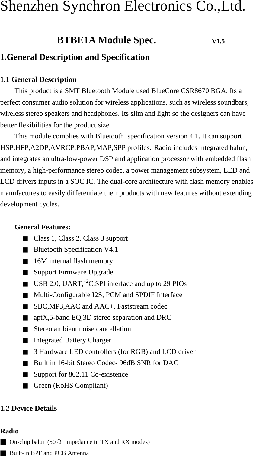 Shenzhen Synchron Electronics Co.,Ltd.       BTBE1A Module Spec.           V1.5 1.General Description and Specification  1.1 General Description This product is a SMT Bluetooth Module used BlueCore CSR8670 BGA. Its a perfect consumer audio solution for wireless applications, such as wireless soundbars, wireless stereo speakers and headphones. Its slim and light so the designers can have better flexibilities for the product size. This module complies with Bluetoothٛspecification version 4.1. It can support HSP,HFP,A2DP,AVRCP,PBAP,MAP,SPP profiles. Radio includes integrated balun, and integrates an ultra-low-power DSP and application processor with embedded flash memory, a high-performance stereo codec, a power management subsystem, LED and LCD drivers inputs in a SOC IC. The dual-core architecture with flash memory enables manufactures to easily differentiate their products with new features without extending development cycles.      General Features: ■ Class 1, Class 2, Class 3 support   ■ Bluetooth Specification V4.1 ■ 16M internal flash memory ■ Support Firmware Upgrade ■ USB 2.0, UART,I2C,SPI interface and up to 29 PIOs ■ Multi-Configurable I2S, PCM and SPDIF Interface ■ SBC,MP3,AAC and AAC+, Faststream codec ■ aptX,5-band EQ,3D stereo separation and DRC ■ Stereo ambient noise cancellation ■ Integrated Battery Charger ■ 3 Hardware LED controllers (for RGB) and LCD driver ■ Built in 16-bit Stereo Codec- 96dB SNR for DAC ■ Support for 802.11 Co-existence ■ Green (RoHS Compliant)  1.2 Device Details  Radio ■  On-chip balun (50Ω  impedance in TX and RX modes) ■  Built-in BPF and PCB Antenna 