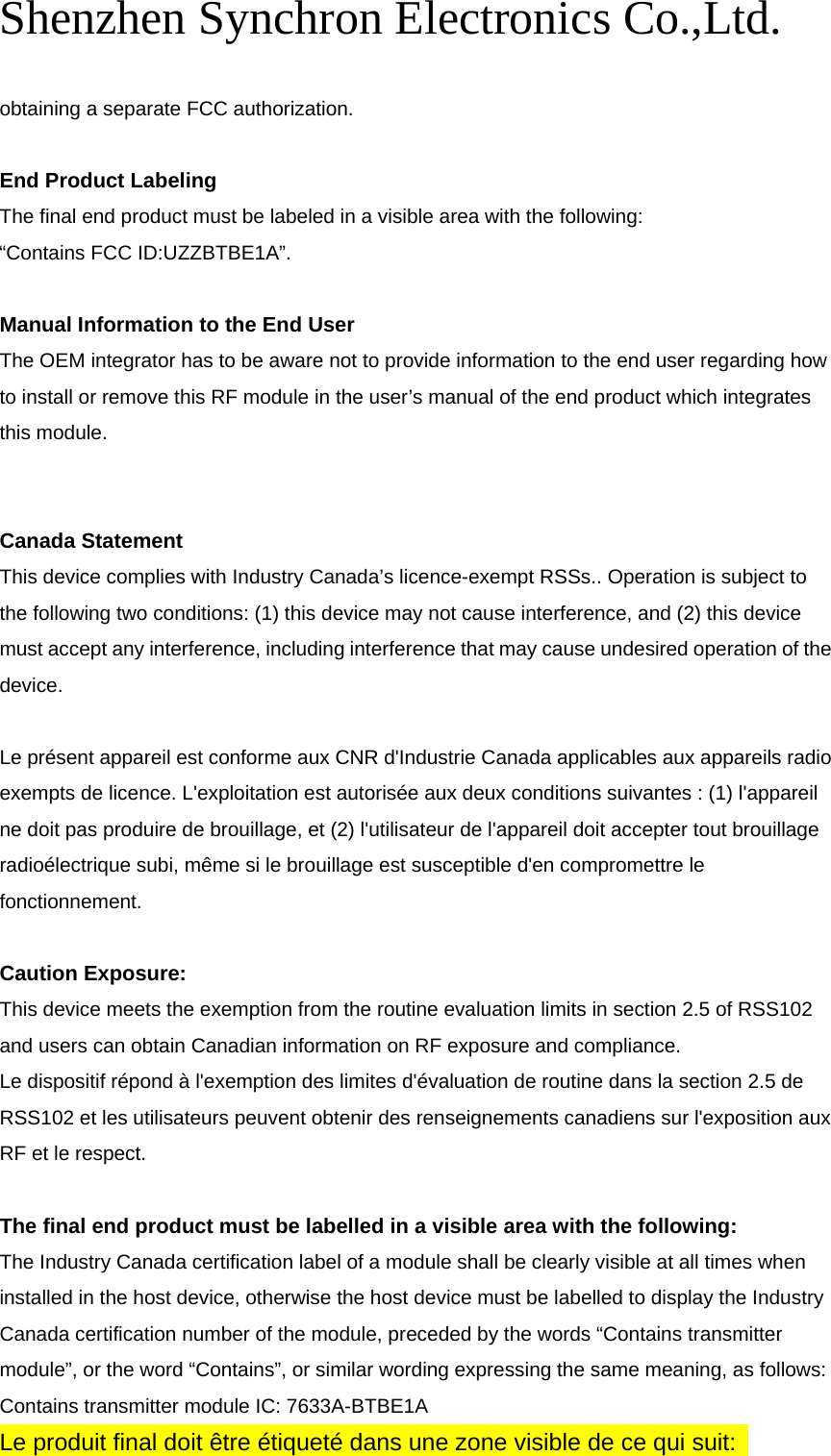Shenzhen Synchron Electronics Co.,Ltd.   obtaining a separate FCC authorization.  End Product Labeling    The final end product must be labeled in a visible area with the following:           “Contains FCC ID:UZZBTBE1A”.  Manual Information to the End User   The OEM integrator has to be aware not to provide information to the end user regarding how to install or remove this RF module in the user’s manual of the end product which integrates this module.   Canada Statement   This device complies with Industry Canada’s licence-exempt RSSs.. Operation is subject to the following two conditions: (1) this device may not cause interference, and (2) this device must accept any interference, including interference that may cause undesired operation of the device.   Le présent appareil est conforme aux CNR d&apos;Industrie Canada applicables aux appareils radio exempts de licence. L&apos;exploitation est autorisée aux deux conditions suivantes : (1) l&apos;appareil ne doit pas produire de brouillage, et (2) l&apos;utilisateur de l&apos;appareil doit accepter tout brouillage radioélectrique subi, même si le brouillage est susceptible d&apos;en compromettre le fonctionnement.  Caution Exposure: This device meets the exemption from the routine evaluation limits in section 2.5 of RSS102 and users can obtain Canadian information on RF exposure and compliance. Le dispositif répond à l&apos;exemption des limites d&apos;évaluation de routine dans la section 2.5 de RSS102 et les utilisateurs peuvent obtenir des renseignements canadiens sur l&apos;exposition aux RF et le respect.  The final end product must be labelled in a visible area with the following:         The Industry Canada certification label of a module shall be clearly visible at all times when installed in the host device, otherwise the host device must be labelled to display the Industry Canada certification number of the module, preceded by the words “Contains transmitter module”, or the word “Contains”, or similar wording expressing the same meaning, as follows:       Contains transmitter module IC: 7633A-BTBE1A       Le produit final doit être étiqueté dans une zone visible de ce qui suit:  