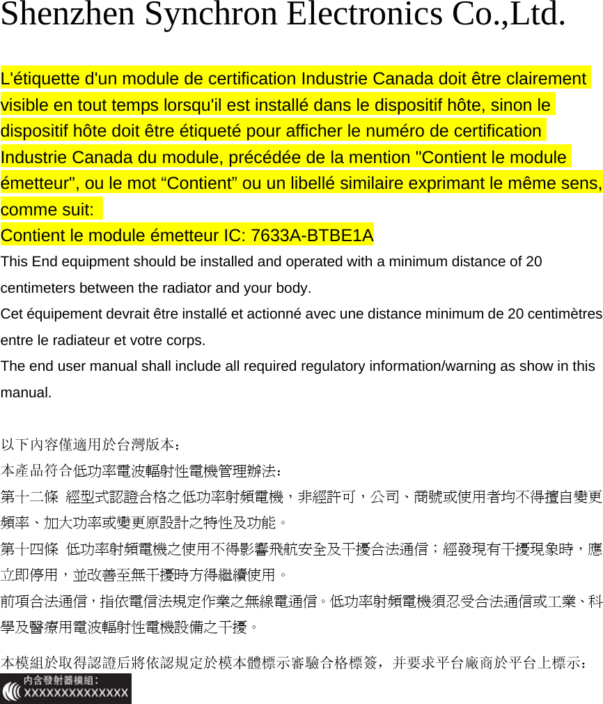 Shenzhen Synchron Electronics Co.,Ltd.   L&apos;étiquette d&apos;un module de certification Industrie Canada doit être clairement visible en tout temps lorsqu&apos;il est installé dans le dispositif hôte, sinon le dispositif hôte doit être étiqueté pour afficher le numéro de certification Industrie Canada du module, précédée de la mention &quot;Contient le module émetteur&quot;, ou le mot “Contient” ou un libellé similaire exprimant le même sens, comme suit:  Contient le module émetteur IC: 7633A-BTBE1A This End equipment should be installed and operated with a minimum distance of 20 centimeters between the radiator and your body. Cet équipement devrait être installé et actionné avec une distance minimum de 20 centimètres entre le radiateur et votre corps. The end user manual shall include all required regulatory information/warning as show in this manual.  以下內容僅適用於台灣版本： 本產品符合低功率電波輻射性電機管理辦法： 第十二條  經型式認證合格之低功率射頻電機，非經許可，公司、商號或使用者均不得擅自變更頻率、加大功率或變更原設計之特性及功能。 第十四條  低功率射頻電機之使用不得影響飛航安全及干擾合法通信；經發現有干擾現象時，應立即停用，並改善至無干擾時方得繼續使用。 前項合法通信，指依電信法規定作業之無線電通信。低功率射頻電機須忍受合法通信或工業、科學及醫療用電波輻射性電機設備之干擾。 本模組於取得認證后將依認規定於模本體標示審驗合格標簽，并要求平台廠商於平台上標示： 