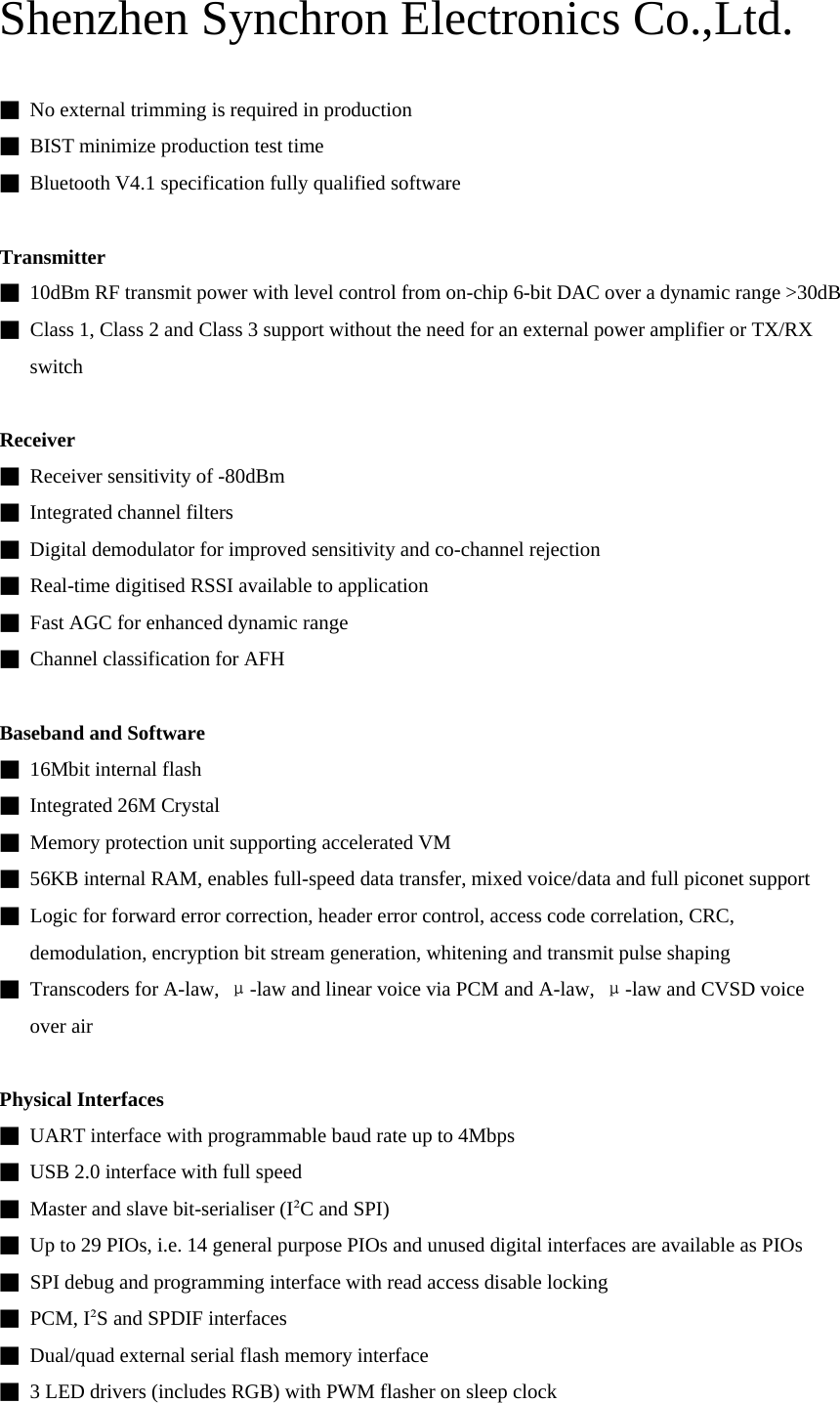 Shenzhen Synchron Electronics Co.,Ltd.   ■  No external trimming is required in production ■  BIST minimize production test time ■  Bluetooth V4.1 specification fully qualified software  Transmitter ■  10dBm RF transmit power with level control from on-chip 6-bit DAC over a dynamic range &gt;30dB ■  Class 1, Class 2 and Class 3 support without the need for an external power amplifier or TX/RX switch  Receiver ■  Receiver sensitivity of -80dBm ■  Integrated channel filters ■  Digital demodulator for improved sensitivity and co-channel rejection ■  Real-time digitised RSSI available to application ■  Fast AGC for enhanced dynamic range ■  Channel classification for AFH  Baseband and Software ■ 16Mbit internal flash ■ Integrated 26M Crystal ■  Memory protection unit supporting accelerated VM ■  56KB internal RAM, enables full-speed data transfer, mixed voice/data and full piconet support ■  Logic for forward error correction, header error control, access code correlation, CRC, demodulation, encryption bit stream generation, whitening and transmit pulse shaping ■ Transcoders for A-law, μ-law and linear voice via PCM and A-law,  μ-law and CVSD voice over air  Physical Interfaces ■  UART interface with programmable baud rate up to 4Mbps ■  USB 2.0 interface with full speed ■  Master and slave bit-serialiser (I²C and SPI) ■  Up to 29 PIOs, i.e. 14 general purpose PIOs and unused digital interfaces are available as PIOs ■  SPI debug and programming interface with read access disable locking ■ PCM, I²S and SPDIF interfaces ■  Dual/quad external serial flash memory interface ■  3 LED drivers (includes RGB) with PWM flasher on sleep clock  