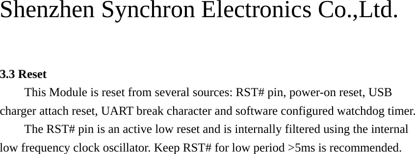 Shenzhen Synchron Electronics Co.,Ltd.    3.3 Reset This Module is reset from several sources: RST# pin, power-on reset, USB charger attach reset, UART break character and software configured watchdog timer. The RST# pin is an active low reset and is internally filtered using the internal low frequency clock oscillator. Keep RST# for low period &gt;5ms is recommended. 