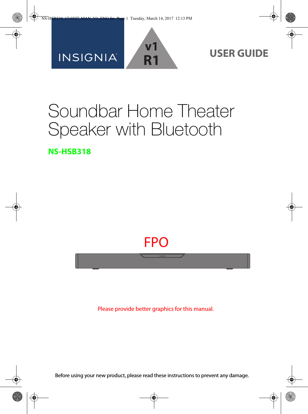 Before using your new product, please read these instructions to prevent any damage.USER GUIDESoundbar Home Theater Speaker with BluetoothNS-HSB318FPOPlease provide better graphics for this manual.NS-HSB318_17-0227_MAN_V1_ENG.fm  Page 1  Tuesday, March 14, 2017  12:13 PMv1R1