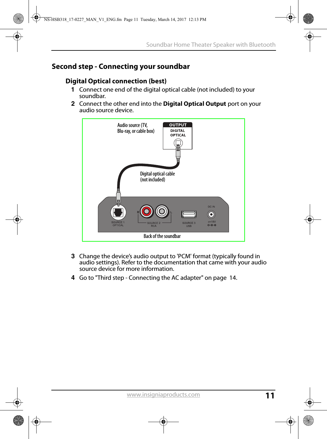 11Soundbar Home Theater Speaker with Bluetoothwww.insigniaproducts.comSecond step - Connecting your soundbarDigital Optical connection (best)1Connect one end of the digital optical cable (not included) to your soundbar. 2Connect the other end into the Digital Optical Output port on your audio source device.3Change the device’s audio output to &apos;PCM&apos; format (typically found in audio settings). Refer to the documentation that came with your audio source device for more information.4Go to &quot;Third step - Connecting the AC adapter&quot; on page  14.Digital optical cable (not included)Back of the soundbarAudio source (TV, Blu-ray, or cable box)NS-HSB318_17-0227_MAN_V1_ENG.fm  Page 11  Tuesday, March 14, 2017  12:13 PM