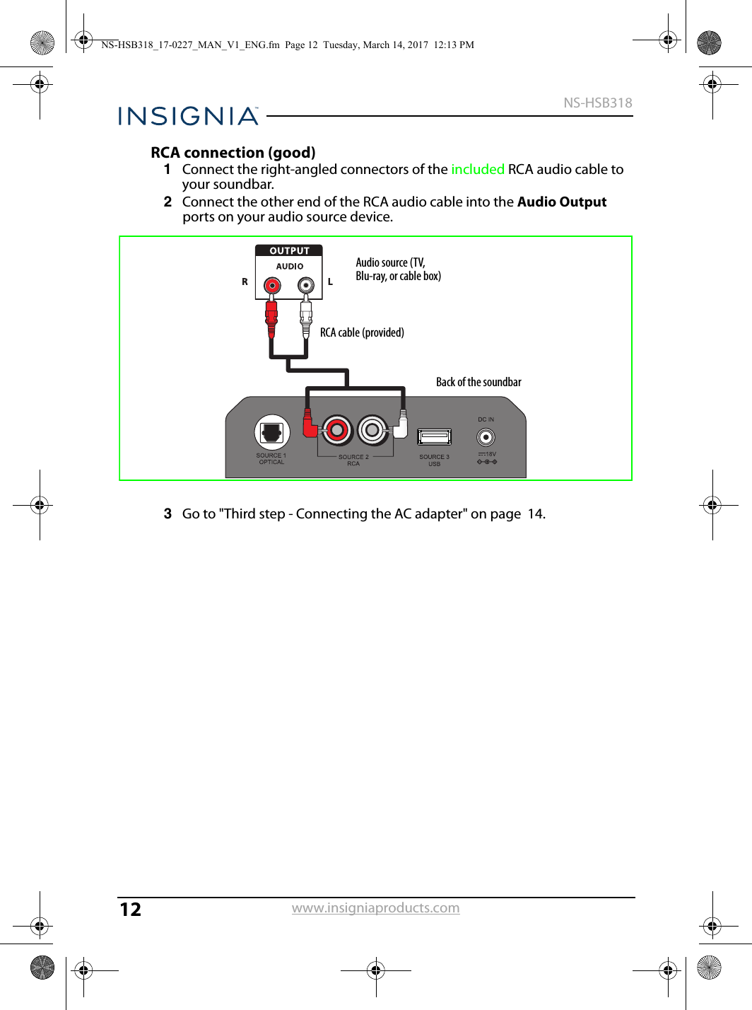 12NS-HSB318www.insigniaproducts.comRCA connection (good)1Connect the right-angled connectors of the included RCA audio cable to your soundbar. 2Connect the other end of the RCA audio cable into the Audio Output ports on your audio source device.3Go to &quot;Third step - Connecting the AC adapter&quot; on page  14.RCA cable (provided)Audio source (TV, Blu-ray, or cable box)Back of the soundbarNS-HSB318_17-0227_MAN_V1_ENG.fm  Page 12  Tuesday, March 14, 2017  12:13 PM