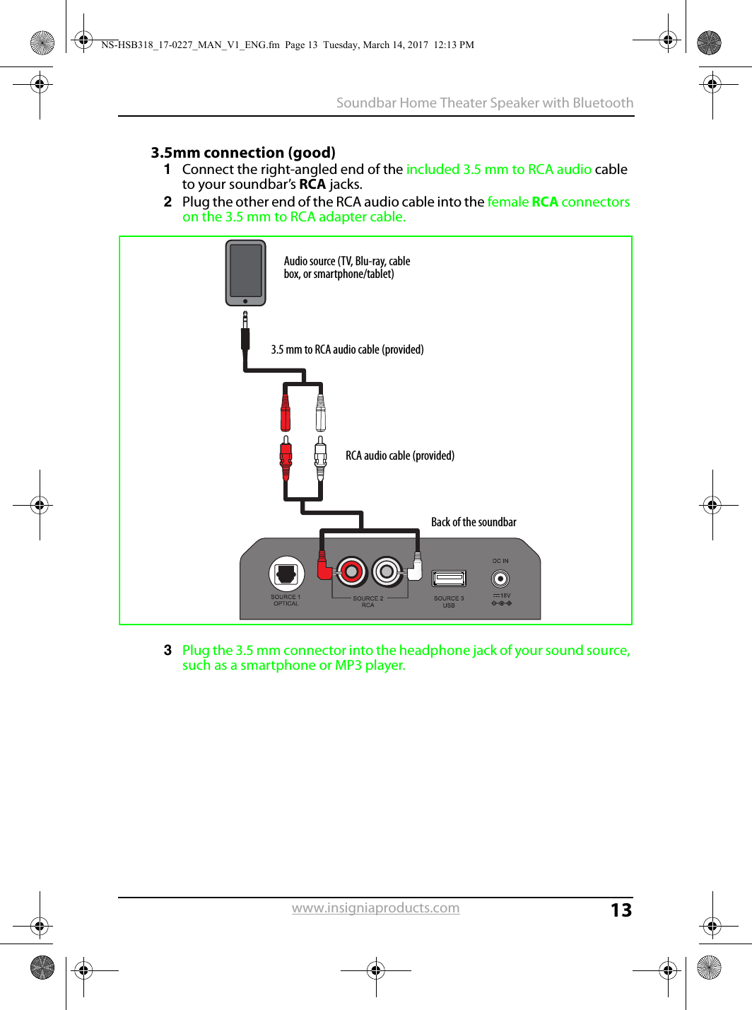 13Soundbar Home Theater Speaker with Bluetoothwww.insigniaproducts.com3.5mm connection (good)1Connect the right-angled end of the included 3.5 mm to RCA audio cable to your soundbar’s RCA jacks. 2Plug the other end of the RCA audio cable into the female RCA connectors on the 3.5 mm to RCA adapter cable.3Plug the 3.5 mm connector into the headphone jack of your sound source, such as a smartphone or MP3 player.Back of the soundbarAudio source (TV, Blu-ray, cable box, or smartphone/tablet)3.5 mm to RCA audio cable (provided)RCA audio cable (provided)NS-HSB318_17-0227_MAN_V1_ENG.fm  Page 13  Tuesday, March 14, 2017  12:13 PM