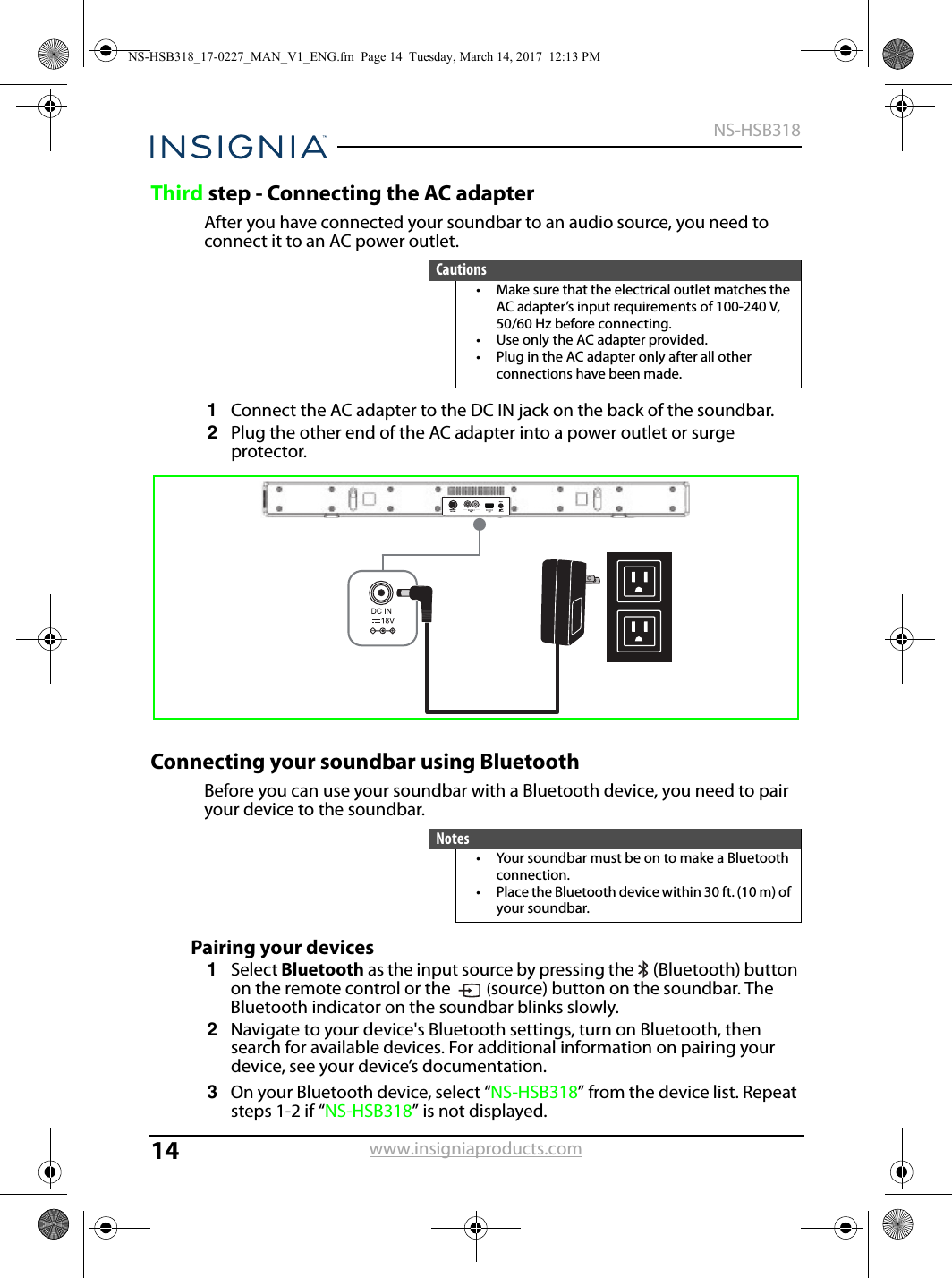 14NS-HSB318www.insigniaproducts.comThird step - Connecting the AC adapterAfter you have connected your soundbar to an audio source, you need to connect it to an AC power outlet.1Connect the AC adapter to the DC IN jack on the back of the soundbar.2Plug the other end of the AC adapter into a power outlet or surge protector.Connecting your soundbar using BluetoothBefore you can use your soundbar with a Bluetooth device, you need to pair your device to the soundbar.Pairing your devices1Select Bluetooth as the input source by pressing the   (Bluetooth) button on the remote control or the  (source) button on the soundbar. The Bluetooth indicator on the soundbar blinks slowly.2Navigate to your device&apos;s Bluetooth settings, turn on Bluetooth, then search for available devices. For additional information on pairing your device, see your device’s documentation.3On your Bluetooth device, select “NS-HSB318” from the device list. Repeat steps 1-2 if “NS-HSB318” is not displayed.Cautions• Make sure that the electrical outlet matches the AC adapter’s input requirements of 100-240 V, 50/60 Hz before connecting.• Use only the AC adapter provided.• Plug in the AC adapter only after all other connections have been made.Notes• Your soundbar must be on to make a Bluetooth connection.• Place the Bluetooth device within 30 ft. (10 m) of your soundbar.NS-HSB318_17-0227_MAN_V1_ENG.fm  Page 14  Tuesday, March 14, 2017  12:13 PM